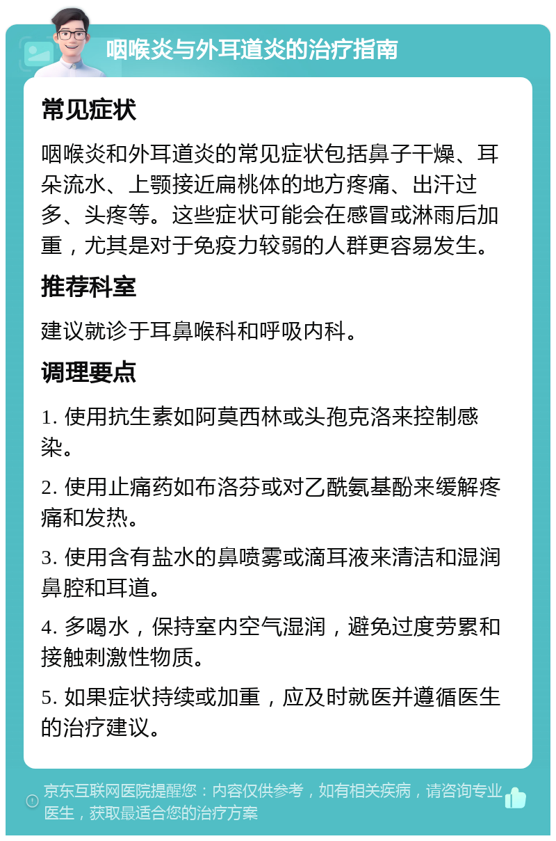 咽喉炎与外耳道炎的治疗指南 常见症状 咽喉炎和外耳道炎的常见症状包括鼻子干燥、耳朵流水、上颚接近扁桃体的地方疼痛、出汗过多、头疼等。这些症状可能会在感冒或淋雨后加重，尤其是对于免疫力较弱的人群更容易发生。 推荐科室 建议就诊于耳鼻喉科和呼吸内科。 调理要点 1. 使用抗生素如阿莫西林或头孢克洛来控制感染。 2. 使用止痛药如布洛芬或对乙酰氨基酚来缓解疼痛和发热。 3. 使用含有盐水的鼻喷雾或滴耳液来清洁和湿润鼻腔和耳道。 4. 多喝水，保持室内空气湿润，避免过度劳累和接触刺激性物质。 5. 如果症状持续或加重，应及时就医并遵循医生的治疗建议。