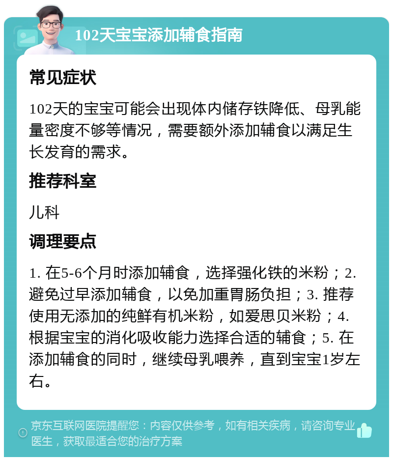 102天宝宝添加辅食指南 常见症状 102天的宝宝可能会出现体内储存铁降低、母乳能量密度不够等情况，需要额外添加辅食以满足生长发育的需求。 推荐科室 儿科 调理要点 1. 在5-6个月时添加辅食，选择强化铁的米粉；2. 避免过早添加辅食，以免加重胃肠负担；3. 推荐使用无添加的纯鲜有机米粉，如爱思贝米粉；4. 根据宝宝的消化吸收能力选择合适的辅食；5. 在添加辅食的同时，继续母乳喂养，直到宝宝1岁左右。