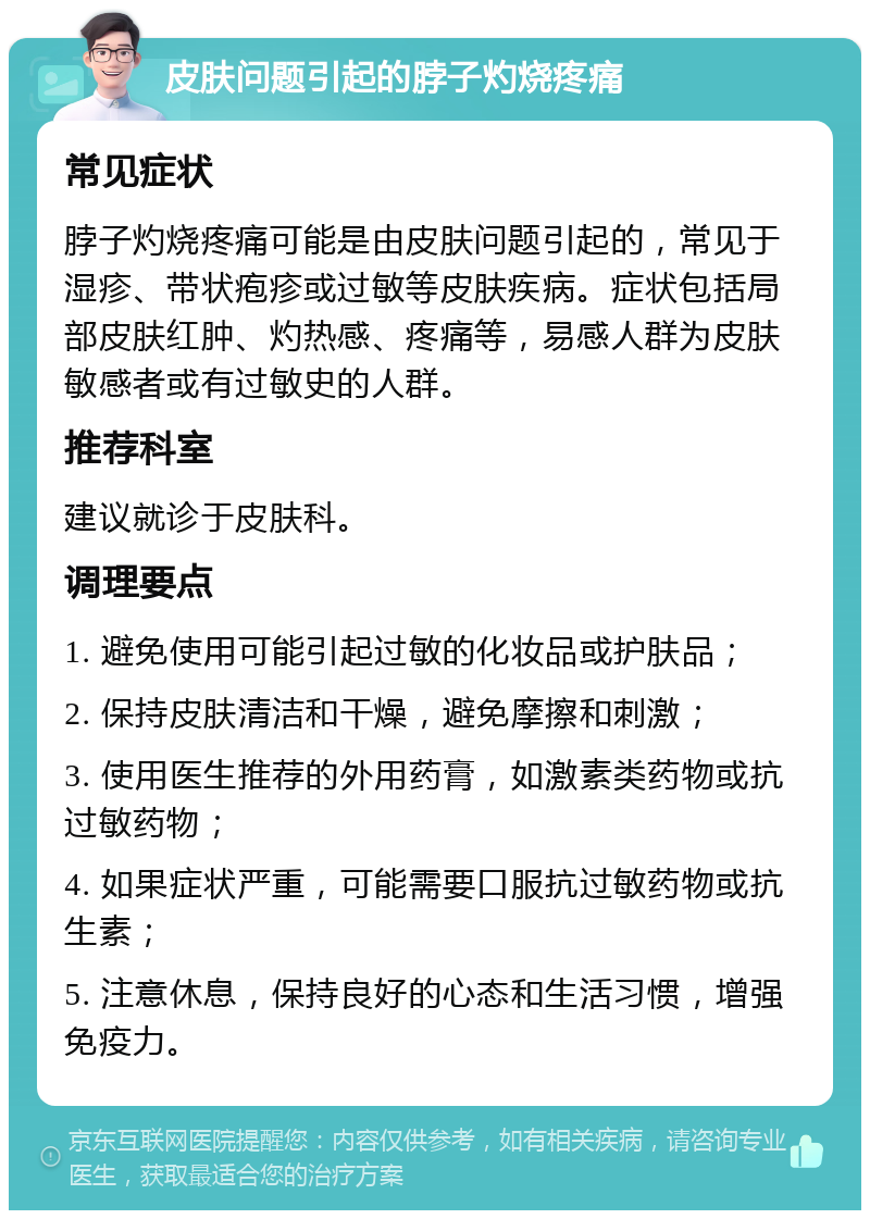 皮肤问题引起的脖子灼烧疼痛 常见症状 脖子灼烧疼痛可能是由皮肤问题引起的，常见于湿疹、带状疱疹或过敏等皮肤疾病。症状包括局部皮肤红肿、灼热感、疼痛等，易感人群为皮肤敏感者或有过敏史的人群。 推荐科室 建议就诊于皮肤科。 调理要点 1. 避免使用可能引起过敏的化妆品或护肤品； 2. 保持皮肤清洁和干燥，避免摩擦和刺激； 3. 使用医生推荐的外用药膏，如激素类药物或抗过敏药物； 4. 如果症状严重，可能需要口服抗过敏药物或抗生素； 5. 注意休息，保持良好的心态和生活习惯，增强免疫力。