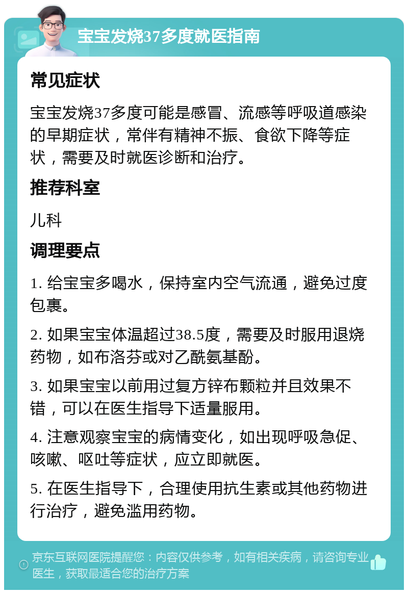 宝宝发烧37多度就医指南 常见症状 宝宝发烧37多度可能是感冒、流感等呼吸道感染的早期症状，常伴有精神不振、食欲下降等症状，需要及时就医诊断和治疗。 推荐科室 儿科 调理要点 1. 给宝宝多喝水，保持室内空气流通，避免过度包裹。 2. 如果宝宝体温超过38.5度，需要及时服用退烧药物，如布洛芬或对乙酰氨基酚。 3. 如果宝宝以前用过复方锌布颗粒并且效果不错，可以在医生指导下适量服用。 4. 注意观察宝宝的病情变化，如出现呼吸急促、咳嗽、呕吐等症状，应立即就医。 5. 在医生指导下，合理使用抗生素或其他药物进行治疗，避免滥用药物。