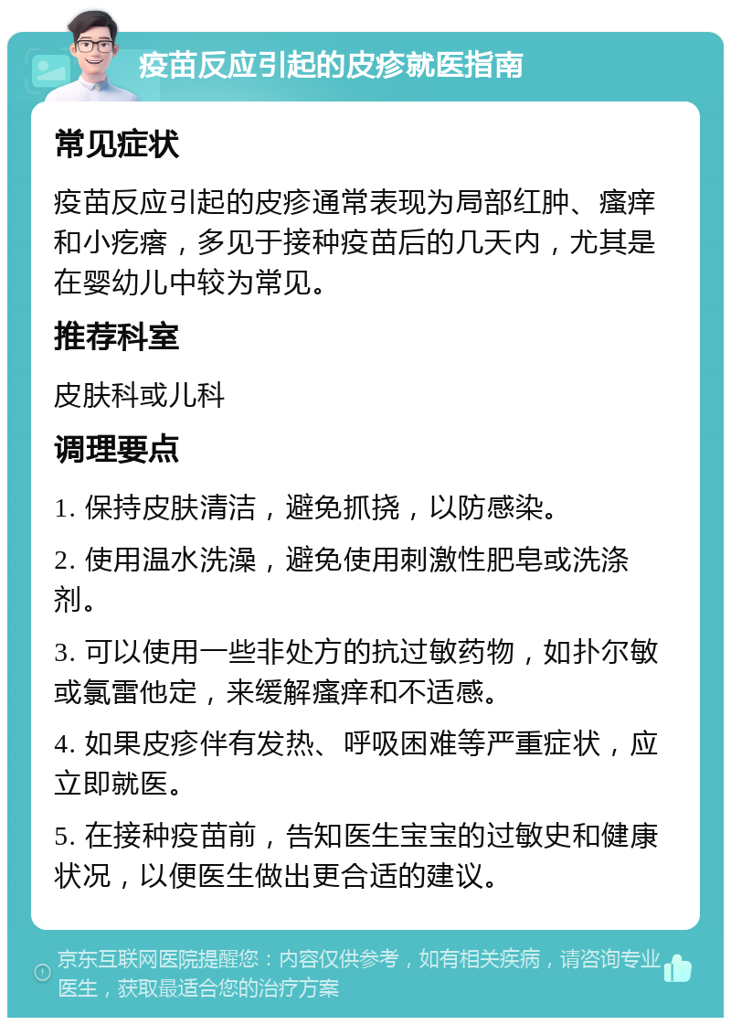 疫苗反应引起的皮疹就医指南 常见症状 疫苗反应引起的皮疹通常表现为局部红肿、瘙痒和小疙瘩，多见于接种疫苗后的几天内，尤其是在婴幼儿中较为常见。 推荐科室 皮肤科或儿科 调理要点 1. 保持皮肤清洁，避免抓挠，以防感染。 2. 使用温水洗澡，避免使用刺激性肥皂或洗涤剂。 3. 可以使用一些非处方的抗过敏药物，如扑尔敏或氯雷他定，来缓解瘙痒和不适感。 4. 如果皮疹伴有发热、呼吸困难等严重症状，应立即就医。 5. 在接种疫苗前，告知医生宝宝的过敏史和健康状况，以便医生做出更合适的建议。