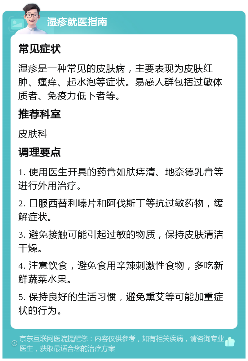 湿疹就医指南 常见症状 湿疹是一种常见的皮肤病，主要表现为皮肤红肿、瘙痒、起水泡等症状。易感人群包括过敏体质者、免疫力低下者等。 推荐科室 皮肤科 调理要点 1. 使用医生开具的药膏如肤痔清、地奈德乳膏等进行外用治疗。 2. 口服西替利嗪片和阿伐斯丁等抗过敏药物，缓解症状。 3. 避免接触可能引起过敏的物质，保持皮肤清洁干燥。 4. 注意饮食，避免食用辛辣刺激性食物，多吃新鲜蔬菜水果。 5. 保持良好的生活习惯，避免熏艾等可能加重症状的行为。