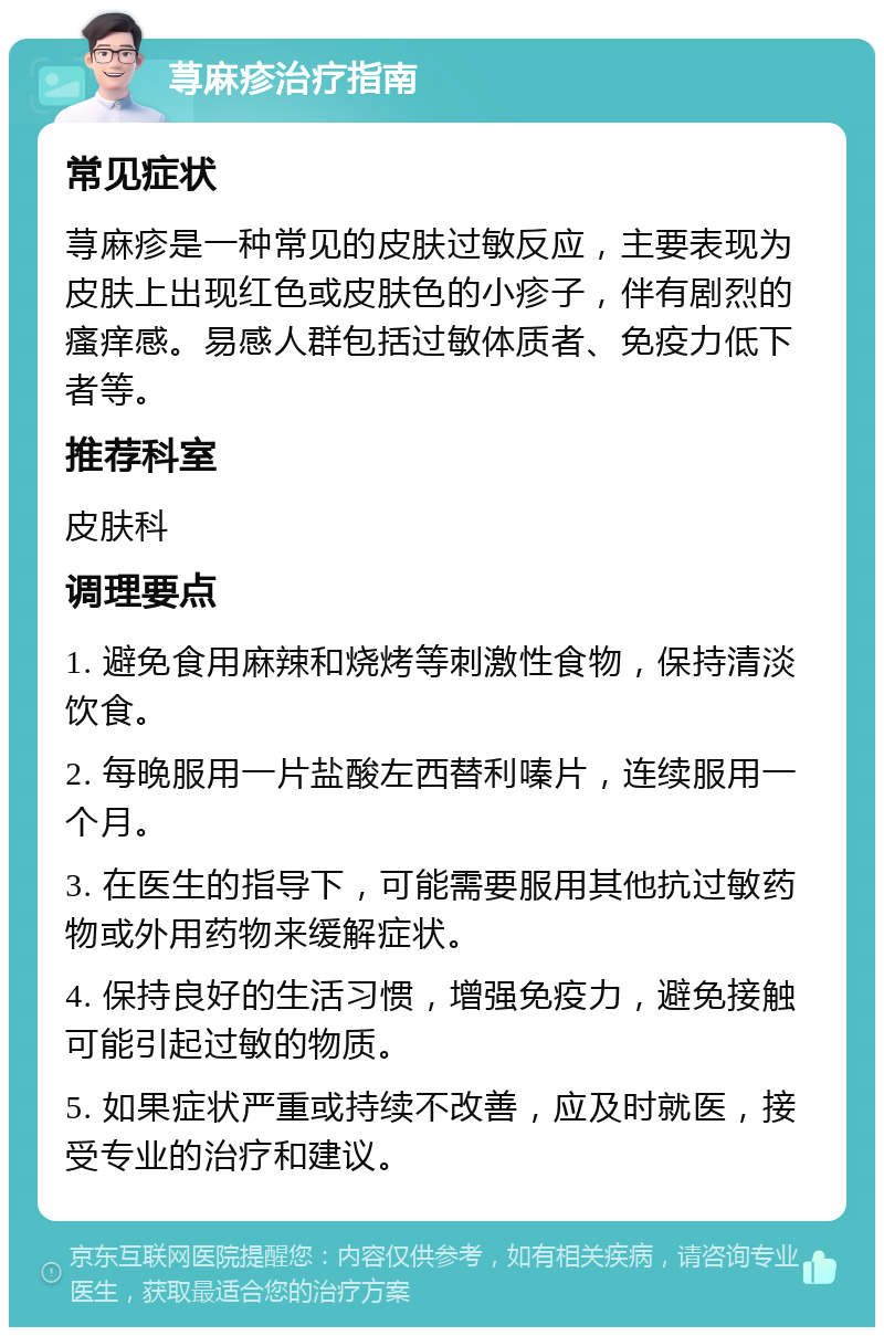 荨麻疹治疗指南 常见症状 荨麻疹是一种常见的皮肤过敏反应，主要表现为皮肤上出现红色或皮肤色的小疹子，伴有剧烈的瘙痒感。易感人群包括过敏体质者、免疫力低下者等。 推荐科室 皮肤科 调理要点 1. 避免食用麻辣和烧烤等刺激性食物，保持清淡饮食。 2. 每晚服用一片盐酸左西替利嗪片，连续服用一个月。 3. 在医生的指导下，可能需要服用其他抗过敏药物或外用药物来缓解症状。 4. 保持良好的生活习惯，增强免疫力，避免接触可能引起过敏的物质。 5. 如果症状严重或持续不改善，应及时就医，接受专业的治疗和建议。