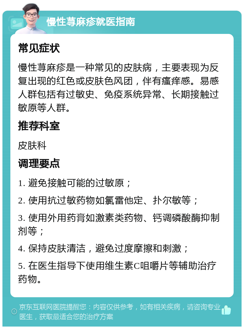 慢性荨麻疹就医指南 常见症状 慢性荨麻疹是一种常见的皮肤病，主要表现为反复出现的红色或皮肤色风团，伴有瘙痒感。易感人群包括有过敏史、免疫系统异常、长期接触过敏原等人群。 推荐科室 皮肤科 调理要点 1. 避免接触可能的过敏原； 2. 使用抗过敏药物如氯雷他定、扑尔敏等； 3. 使用外用药膏如激素类药物、钙调磷酸酶抑制剂等； 4. 保持皮肤清洁，避免过度摩擦和刺激； 5. 在医生指导下使用维生素C咀嚼片等辅助治疗药物。