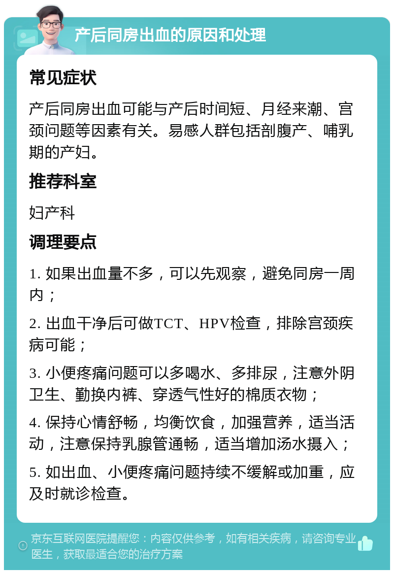 产后同房出血的原因和处理 常见症状 产后同房出血可能与产后时间短、月经来潮、宫颈问题等因素有关。易感人群包括剖腹产、哺乳期的产妇。 推荐科室 妇产科 调理要点 1. 如果出血量不多，可以先观察，避免同房一周内； 2. 出血干净后可做TCT、HPV检查，排除宫颈疾病可能； 3. 小便疼痛问题可以多喝水、多排尿，注意外阴卫生、勤换内裤、穿透气性好的棉质衣物； 4. 保持心情舒畅，均衡饮食，加强营养，适当活动，注意保持乳腺管通畅，适当增加汤水摄入； 5. 如出血、小便疼痛问题持续不缓解或加重，应及时就诊检查。