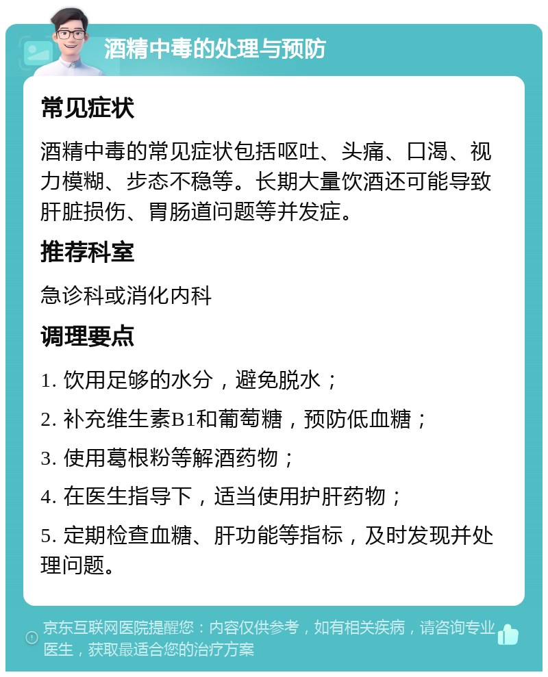 酒精中毒的处理与预防 常见症状 酒精中毒的常见症状包括呕吐、头痛、口渴、视力模糊、步态不稳等。长期大量饮酒还可能导致肝脏损伤、胃肠道问题等并发症。 推荐科室 急诊科或消化内科 调理要点 1. 饮用足够的水分，避免脱水； 2. 补充维生素B1和葡萄糖，预防低血糖； 3. 使用葛根粉等解酒药物； 4. 在医生指导下，适当使用护肝药物； 5. 定期检查血糖、肝功能等指标，及时发现并处理问题。