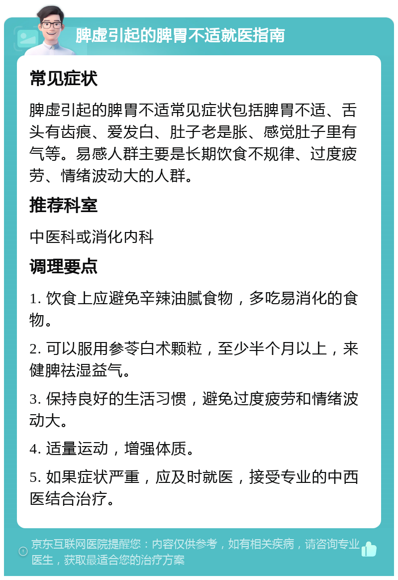 脾虚引起的脾胃不适就医指南 常见症状 脾虚引起的脾胃不适常见症状包括脾胃不适、舌头有齿痕、爱发白、肚子老是胀、感觉肚子里有气等。易感人群主要是长期饮食不规律、过度疲劳、情绪波动大的人群。 推荐科室 中医科或消化内科 调理要点 1. 饮食上应避免辛辣油腻食物，多吃易消化的食物。 2. 可以服用参苓白术颗粒，至少半个月以上，来健脾祛湿益气。 3. 保持良好的生活习惯，避免过度疲劳和情绪波动大。 4. 适量运动，增强体质。 5. 如果症状严重，应及时就医，接受专业的中西医结合治疗。