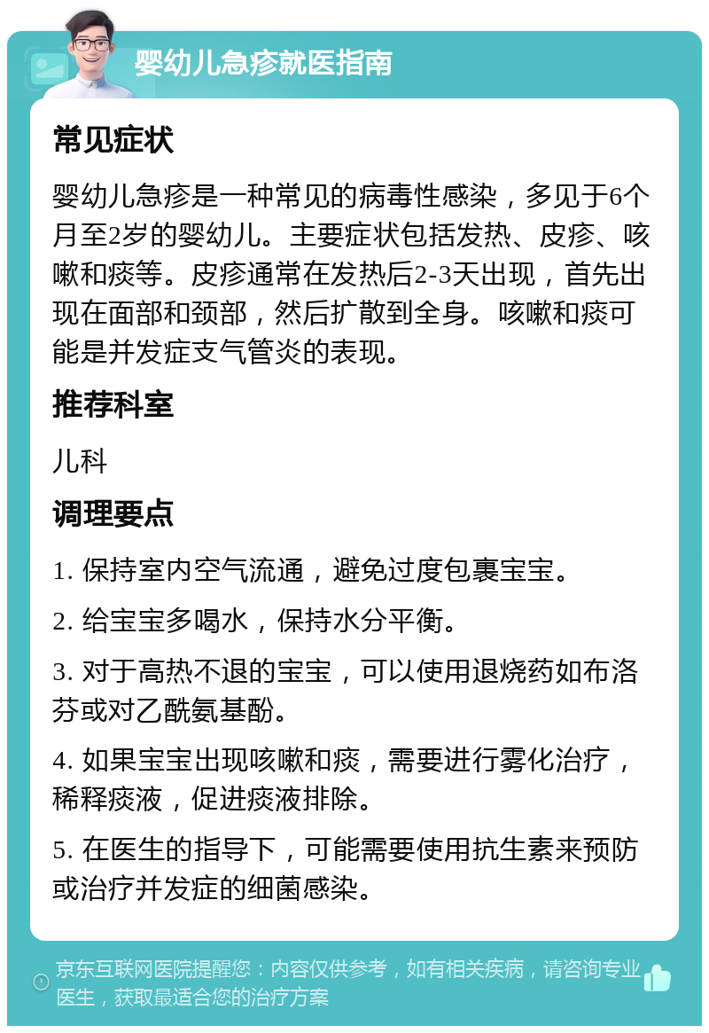 婴幼儿急疹就医指南 常见症状 婴幼儿急疹是一种常见的病毒性感染，多见于6个月至2岁的婴幼儿。主要症状包括发热、皮疹、咳嗽和痰等。皮疹通常在发热后2-3天出现，首先出现在面部和颈部，然后扩散到全身。咳嗽和痰可能是并发症支气管炎的表现。 推荐科室 儿科 调理要点 1. 保持室内空气流通，避免过度包裹宝宝。 2. 给宝宝多喝水，保持水分平衡。 3. 对于高热不退的宝宝，可以使用退烧药如布洛芬或对乙酰氨基酚。 4. 如果宝宝出现咳嗽和痰，需要进行雾化治疗，稀释痰液，促进痰液排除。 5. 在医生的指导下，可能需要使用抗生素来预防或治疗并发症的细菌感染。