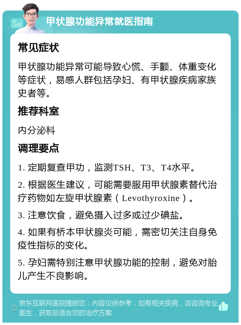 甲状腺功能异常就医指南 常见症状 甲状腺功能异常可能导致心慌、手颤、体重变化等症状，易感人群包括孕妇、有甲状腺疾病家族史者等。 推荐科室 内分泌科 调理要点 1. 定期复查甲功，监测TSH、T3、T4水平。 2. 根据医生建议，可能需要服用甲状腺素替代治疗药物如左旋甲状腺素（Levothyroxine）。 3. 注意饮食，避免摄入过多或过少碘盐。 4. 如果有桥本甲状腺炎可能，需密切关注自身免疫性指标的变化。 5. 孕妇需特别注意甲状腺功能的控制，避免对胎儿产生不良影响。