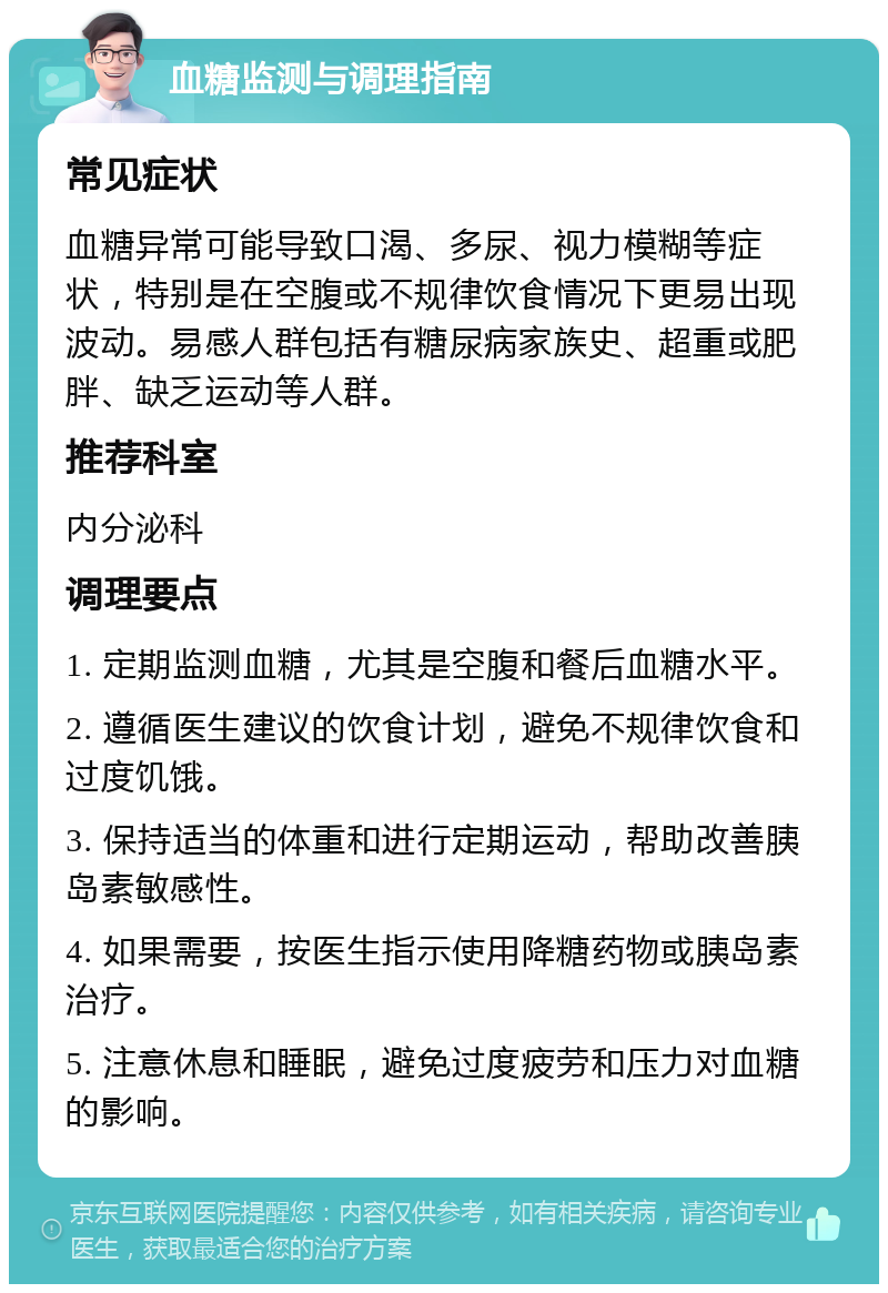 血糖监测与调理指南 常见症状 血糖异常可能导致口渴、多尿、视力模糊等症状，特别是在空腹或不规律饮食情况下更易出现波动。易感人群包括有糖尿病家族史、超重或肥胖、缺乏运动等人群。 推荐科室 内分泌科 调理要点 1. 定期监测血糖，尤其是空腹和餐后血糖水平。 2. 遵循医生建议的饮食计划，避免不规律饮食和过度饥饿。 3. 保持适当的体重和进行定期运动，帮助改善胰岛素敏感性。 4. 如果需要，按医生指示使用降糖药物或胰岛素治疗。 5. 注意休息和睡眠，避免过度疲劳和压力对血糖的影响。