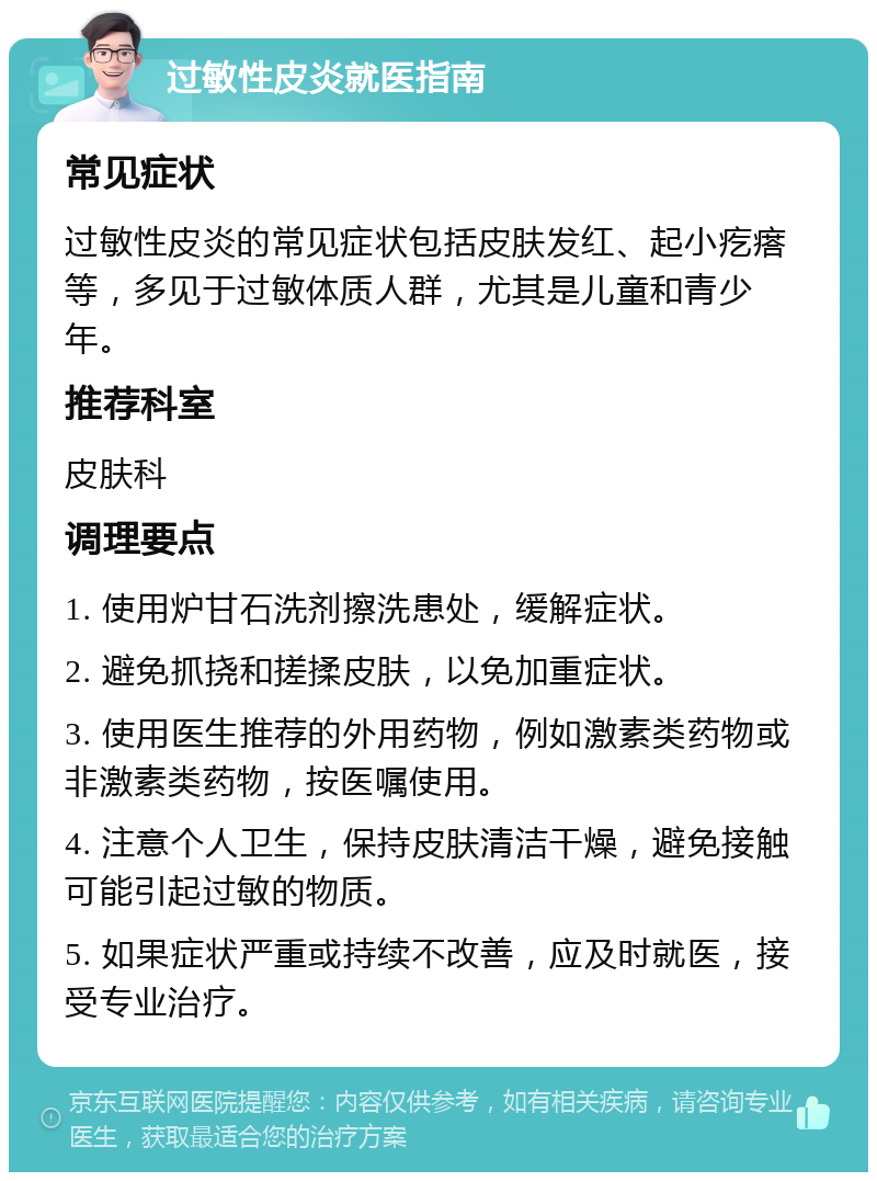 过敏性皮炎就医指南 常见症状 过敏性皮炎的常见症状包括皮肤发红、起小疙瘩等，多见于过敏体质人群，尤其是儿童和青少年。 推荐科室 皮肤科 调理要点 1. 使用炉甘石洗剂擦洗患处，缓解症状。 2. 避免抓挠和搓揉皮肤，以免加重症状。 3. 使用医生推荐的外用药物，例如激素类药物或非激素类药物，按医嘱使用。 4. 注意个人卫生，保持皮肤清洁干燥，避免接触可能引起过敏的物质。 5. 如果症状严重或持续不改善，应及时就医，接受专业治疗。