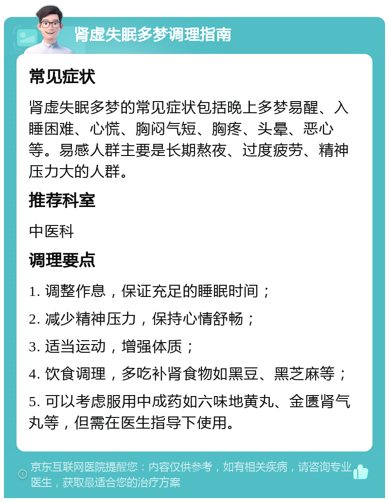 肾虚失眠多梦调理指南 常见症状 肾虚失眠多梦的常见症状包括晚上多梦易醒、入睡困难、心慌、胸闷气短、胸疼、头晕、恶心等。易感人群主要是长期熬夜、过度疲劳、精神压力大的人群。 推荐科室 中医科 调理要点 1. 调整作息，保证充足的睡眠时间； 2. 减少精神压力，保持心情舒畅； 3. 适当运动，增强体质； 4. 饮食调理，多吃补肾食物如黑豆、黑芝麻等； 5. 可以考虑服用中成药如六味地黄丸、金匮肾气丸等，但需在医生指导下使用。