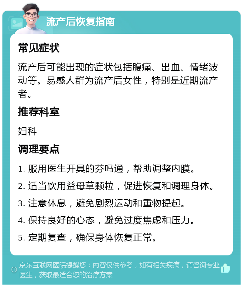 流产后恢复指南 常见症状 流产后可能出现的症状包括腹痛、出血、情绪波动等。易感人群为流产后女性，特别是近期流产者。 推荐科室 妇科 调理要点 1. 服用医生开具的芬吗通，帮助调整内膜。 2. 适当饮用益母草颗粒，促进恢复和调理身体。 3. 注意休息，避免剧烈运动和重物提起。 4. 保持良好的心态，避免过度焦虑和压力。 5. 定期复查，确保身体恢复正常。