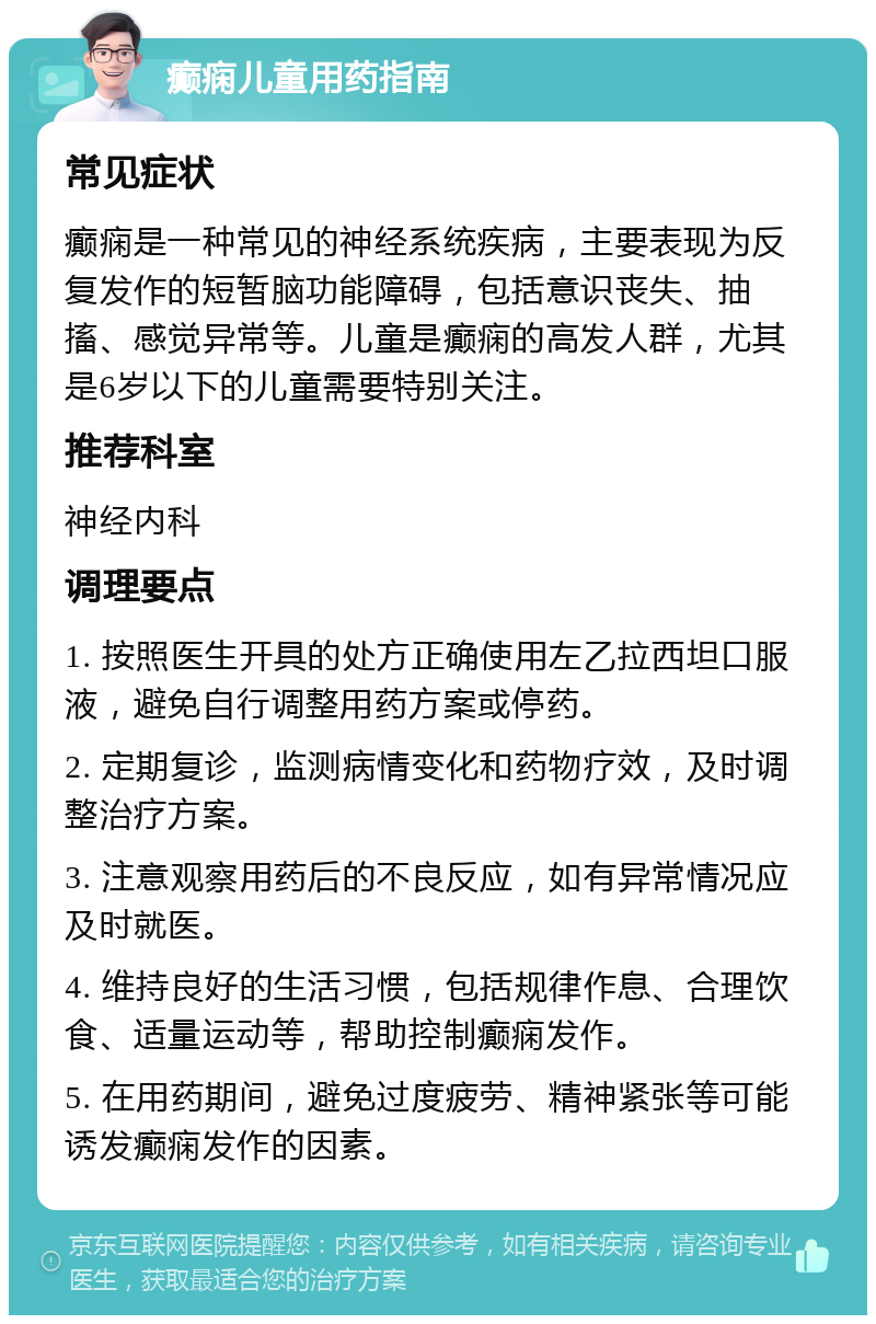 癫痫儿童用药指南 常见症状 癫痫是一种常见的神经系统疾病，主要表现为反复发作的短暂脑功能障碍，包括意识丧失、抽搐、感觉异常等。儿童是癫痫的高发人群，尤其是6岁以下的儿童需要特别关注。 推荐科室 神经内科 调理要点 1. 按照医生开具的处方正确使用左乙拉西坦口服液，避免自行调整用药方案或停药。 2. 定期复诊，监测病情变化和药物疗效，及时调整治疗方案。 3. 注意观察用药后的不良反应，如有异常情况应及时就医。 4. 维持良好的生活习惯，包括规律作息、合理饮食、适量运动等，帮助控制癫痫发作。 5. 在用药期间，避免过度疲劳、精神紧张等可能诱发癫痫发作的因素。