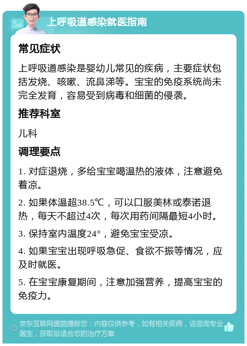 上呼吸道感染就医指南 常见症状 上呼吸道感染是婴幼儿常见的疾病，主要症状包括发烧、咳嗽、流鼻涕等。宝宝的免疫系统尚未完全发育，容易受到病毒和细菌的侵袭。 推荐科室 儿科 调理要点 1. 对症退烧，多给宝宝喝温热的液体，注意避免着凉。 2. 如果体温超38.5℃，可以口服美林或泰诺退热，每天不超过4次，每次用药间隔最短4小时。 3. 保持室内温度24°，避免宝宝受凉。 4. 如果宝宝出现呼吸急促、食欲不振等情况，应及时就医。 5. 在宝宝康复期间，注意加强营养，提高宝宝的免疫力。