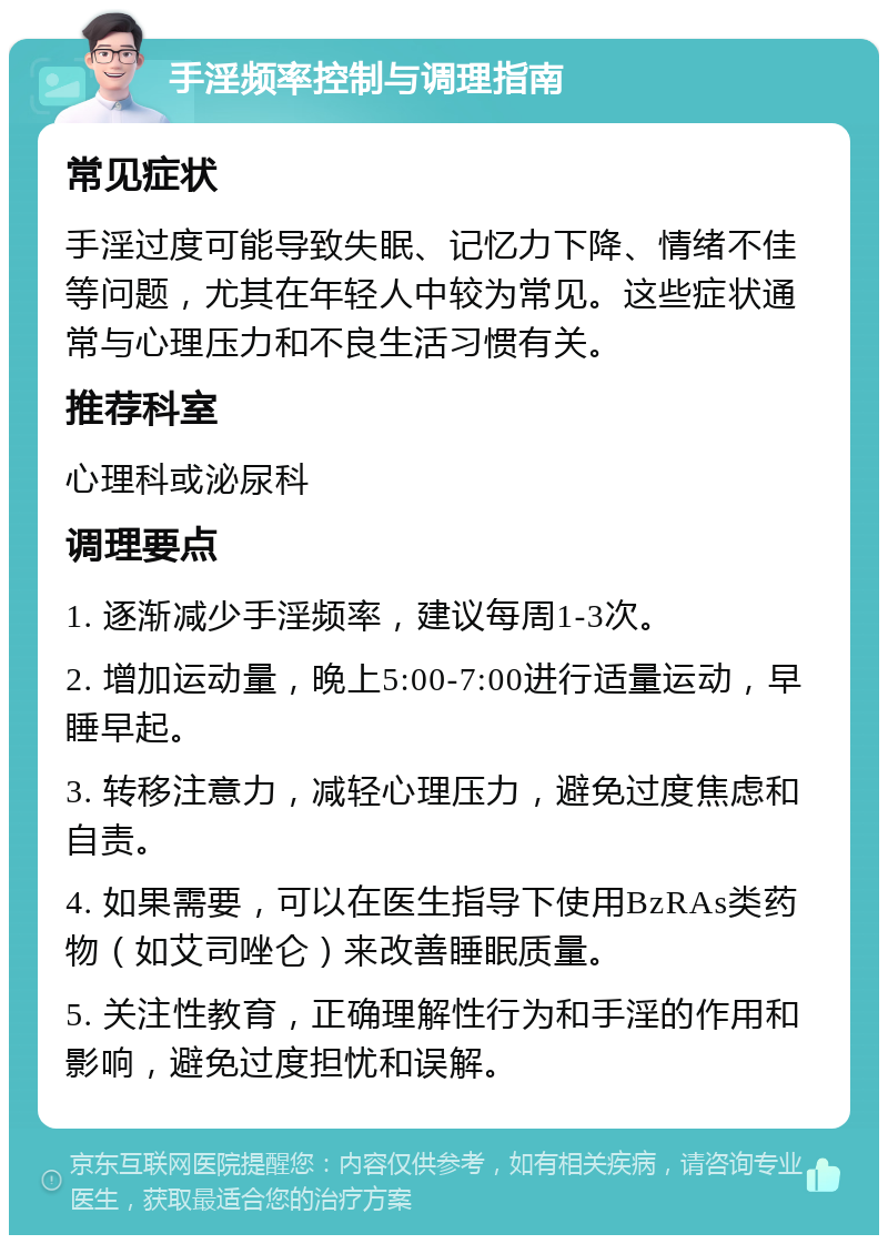 手淫频率控制与调理指南 常见症状 手淫过度可能导致失眠、记忆力下降、情绪不佳等问题，尤其在年轻人中较为常见。这些症状通常与心理压力和不良生活习惯有关。 推荐科室 心理科或泌尿科 调理要点 1. 逐渐减少手淫频率，建议每周1-3次。 2. 增加运动量，晚上5:00-7:00进行适量运动，早睡早起。 3. 转移注意力，减轻心理压力，避免过度焦虑和自责。 4. 如果需要，可以在医生指导下使用BzRAs类药物（如艾司唑仑）来改善睡眠质量。 5. 关注性教育，正确理解性行为和手淫的作用和影响，避免过度担忧和误解。