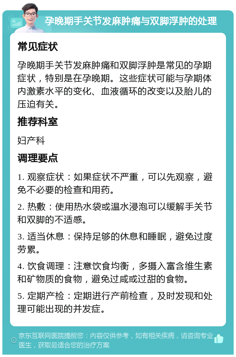 孕晚期手关节发麻肿痛与双脚浮肿的处理 常见症状 孕晚期手关节发麻肿痛和双脚浮肿是常见的孕期症状，特别是在孕晚期。这些症状可能与孕期体内激素水平的变化、血液循环的改变以及胎儿的压迫有关。 推荐科室 妇产科 调理要点 1. 观察症状：如果症状不严重，可以先观察，避免不必要的检查和用药。 2. 热敷：使用热水袋或温水浸泡可以缓解手关节和双脚的不适感。 3. 适当休息：保持足够的休息和睡眠，避免过度劳累。 4. 饮食调理：注意饮食均衡，多摄入富含维生素和矿物质的食物，避免过咸或过甜的食物。 5. 定期产检：定期进行产前检查，及时发现和处理可能出现的并发症。