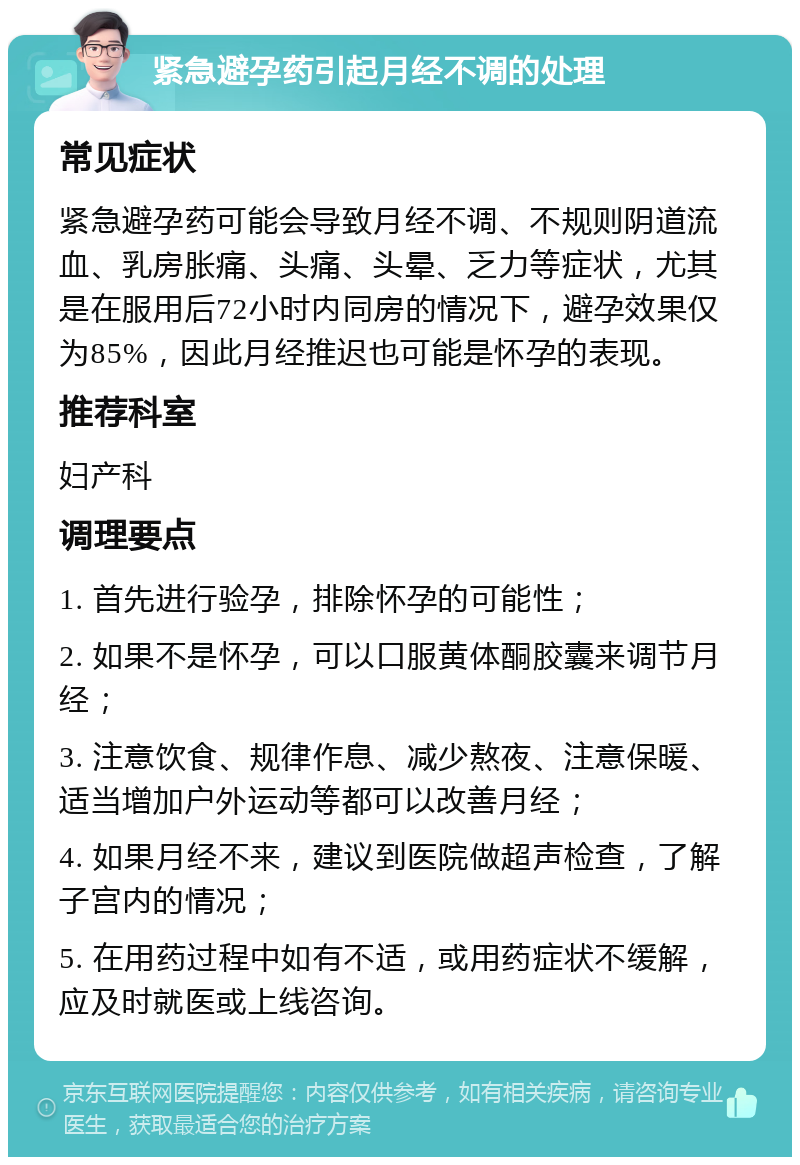 紧急避孕药引起月经不调的处理 常见症状 紧急避孕药可能会导致月经不调、不规则阴道流血、乳房胀痛、头痛、头晕、乏力等症状，尤其是在服用后72小时内同房的情况下，避孕效果仅为85%，因此月经推迟也可能是怀孕的表现。 推荐科室 妇产科 调理要点 1. 首先进行验孕，排除怀孕的可能性； 2. 如果不是怀孕，可以口服黄体酮胶囊来调节月经； 3. 注意饮食、规律作息、减少熬夜、注意保暖、适当增加户外运动等都可以改善月经； 4. 如果月经不来，建议到医院做超声检查，了解子宫内的情况； 5. 在用药过程中如有不适，或用药症状不缓解，应及时就医或上线咨询。