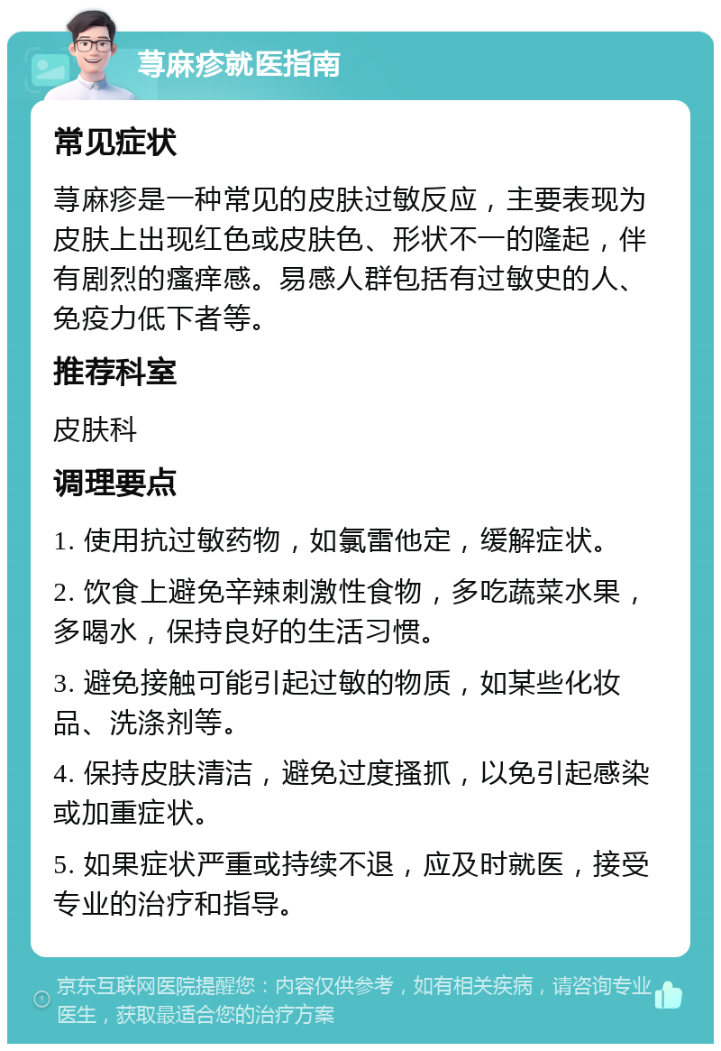 荨麻疹就医指南 常见症状 荨麻疹是一种常见的皮肤过敏反应，主要表现为皮肤上出现红色或皮肤色、形状不一的隆起，伴有剧烈的瘙痒感。易感人群包括有过敏史的人、免疫力低下者等。 推荐科室 皮肤科 调理要点 1. 使用抗过敏药物，如氯雷他定，缓解症状。 2. 饮食上避免辛辣刺激性食物，多吃蔬菜水果，多喝水，保持良好的生活习惯。 3. 避免接触可能引起过敏的物质，如某些化妆品、洗涤剂等。 4. 保持皮肤清洁，避免过度搔抓，以免引起感染或加重症状。 5. 如果症状严重或持续不退，应及时就医，接受专业的治疗和指导。