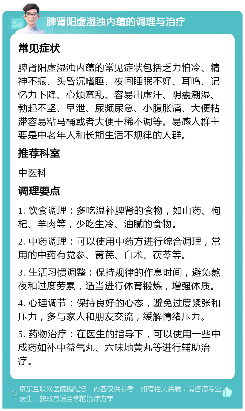 脾肾阳虚湿浊内蕴的调理与治疗 常见症状 脾肾阳虚湿浊内蕴的常见症状包括乏力怕冷、精神不振、头昏沉嗜睡、夜间睡眠不好、耳鸣、记忆力下降、心烦意乱、容易出虚汗、阴囊潮湿、勃起不坚、早泄、尿频尿急、小腹胀痛、大便粘滞容易粘马桶或者大便干稀不调等。易感人群主要是中老年人和长期生活不规律的人群。 推荐科室 中医科 调理要点 1. 饮食调理：多吃温补脾肾的食物，如山药、枸杞、羊肉等，少吃生冷、油腻的食物。 2. 中药调理：可以使用中药方进行综合调理，常用的中药有党参、黄芪、白术、茯苓等。 3. 生活习惯调整：保持规律的作息时间，避免熬夜和过度劳累，适当进行体育锻炼，增强体质。 4. 心理调节：保持良好的心态，避免过度紧张和压力，多与家人和朋友交流，缓解情绪压力。 5. 药物治疗：在医生的指导下，可以使用一些中成药如补中益气丸、六味地黄丸等进行辅助治疗。