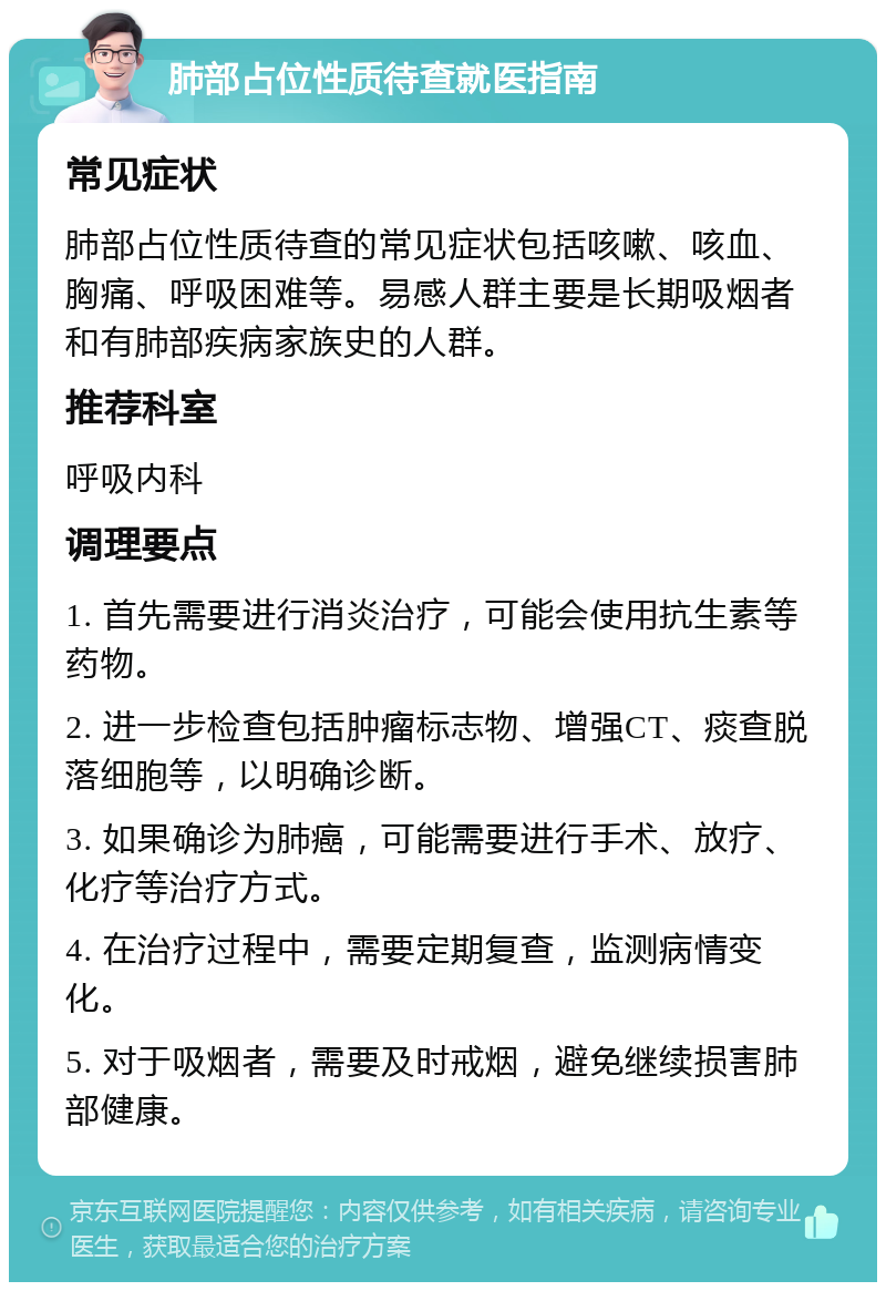 肺部占位性质待查就医指南 常见症状 肺部占位性质待查的常见症状包括咳嗽、咳血、胸痛、呼吸困难等。易感人群主要是长期吸烟者和有肺部疾病家族史的人群。 推荐科室 呼吸内科 调理要点 1. 首先需要进行消炎治疗，可能会使用抗生素等药物。 2. 进一步检查包括肿瘤标志物、增强CT、痰查脱落细胞等，以明确诊断。 3. 如果确诊为肺癌，可能需要进行手术、放疗、化疗等治疗方式。 4. 在治疗过程中，需要定期复查，监测病情变化。 5. 对于吸烟者，需要及时戒烟，避免继续损害肺部健康。