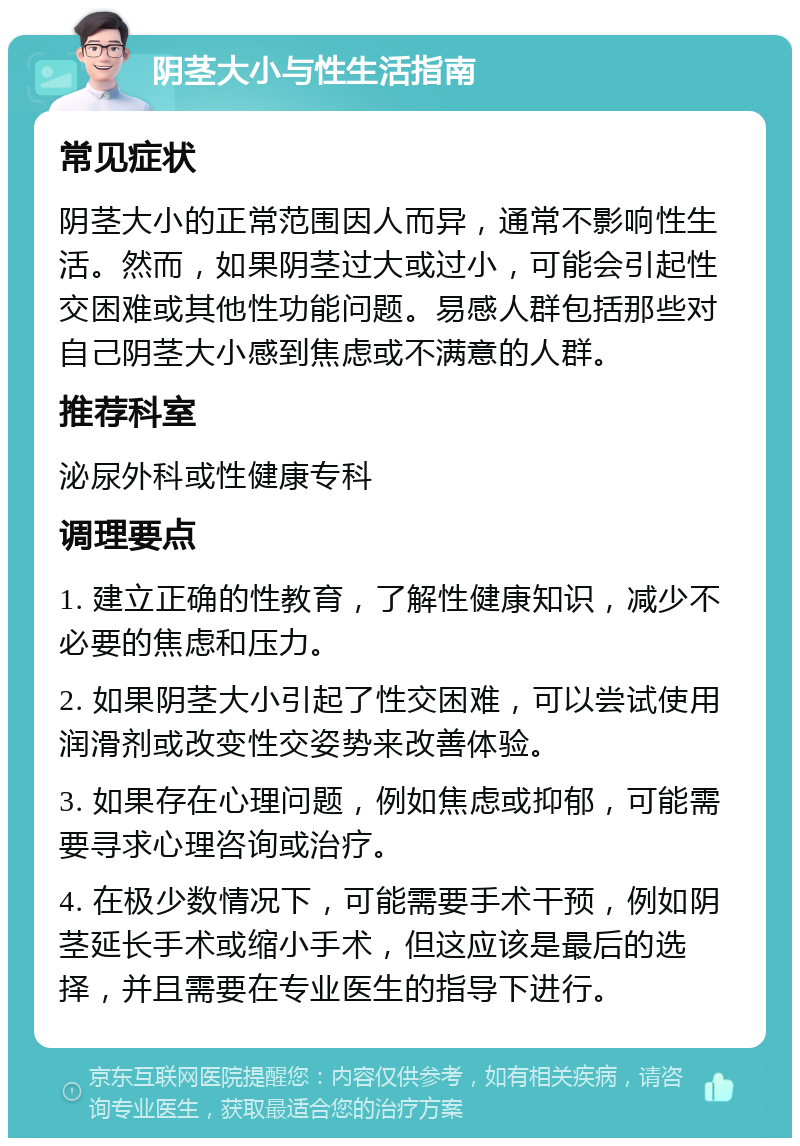 阴茎大小与性生活指南 常见症状 阴茎大小的正常范围因人而异，通常不影响性生活。然而，如果阴茎过大或过小，可能会引起性交困难或其他性功能问题。易感人群包括那些对自己阴茎大小感到焦虑或不满意的人群。 推荐科室 泌尿外科或性健康专科 调理要点 1. 建立正确的性教育，了解性健康知识，减少不必要的焦虑和压力。 2. 如果阴茎大小引起了性交困难，可以尝试使用润滑剂或改变性交姿势来改善体验。 3. 如果存在心理问题，例如焦虑或抑郁，可能需要寻求心理咨询或治疗。 4. 在极少数情况下，可能需要手术干预，例如阴茎延长手术或缩小手术，但这应该是最后的选择，并且需要在专业医生的指导下进行。