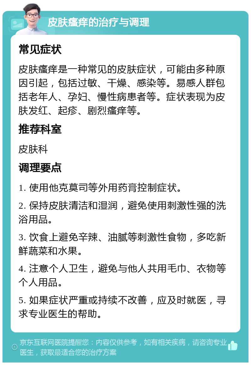 皮肤瘙痒的治疗与调理 常见症状 皮肤瘙痒是一种常见的皮肤症状，可能由多种原因引起，包括过敏、干燥、感染等。易感人群包括老年人、孕妇、慢性病患者等。症状表现为皮肤发红、起疹、剧烈瘙痒等。 推荐科室 皮肤科 调理要点 1. 使用他克莫司等外用药膏控制症状。 2. 保持皮肤清洁和湿润，避免使用刺激性强的洗浴用品。 3. 饮食上避免辛辣、油腻等刺激性食物，多吃新鲜蔬菜和水果。 4. 注意个人卫生，避免与他人共用毛巾、衣物等个人用品。 5. 如果症状严重或持续不改善，应及时就医，寻求专业医生的帮助。