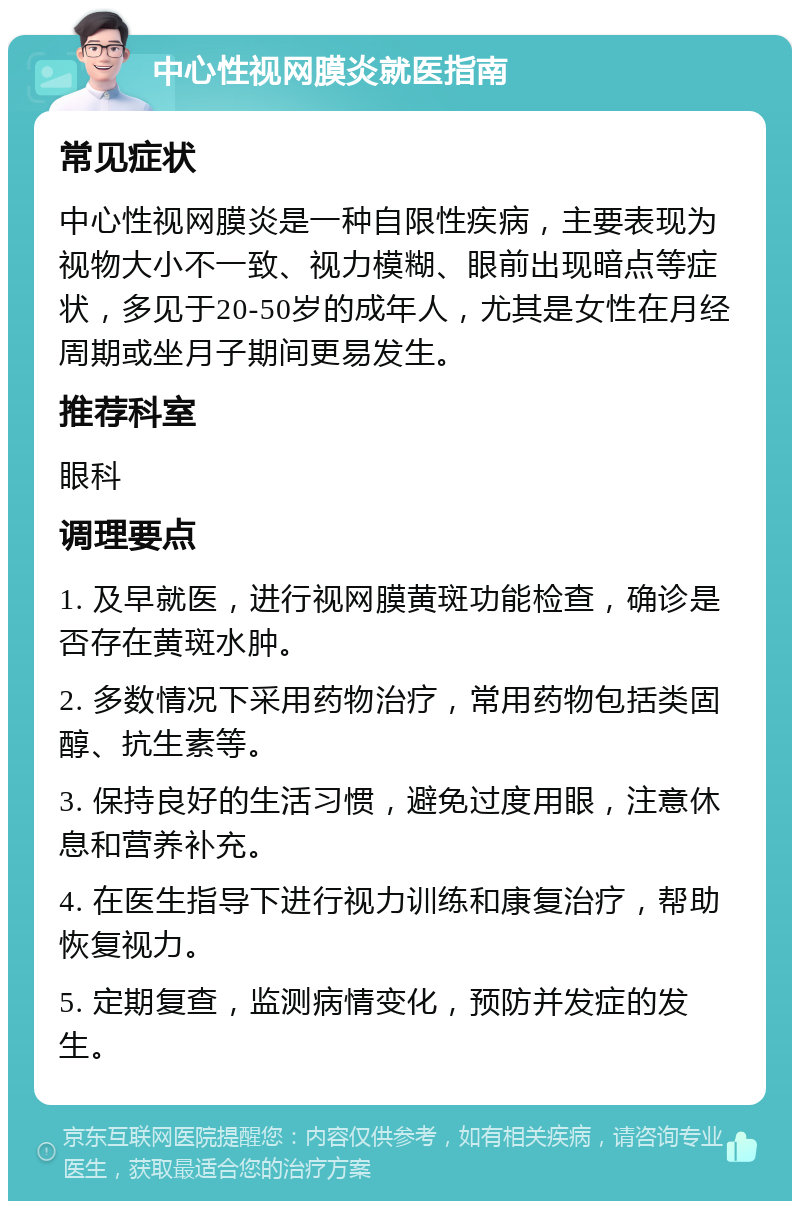 中心性视网膜炎就医指南 常见症状 中心性视网膜炎是一种自限性疾病，主要表现为视物大小不一致、视力模糊、眼前出现暗点等症状，多见于20-50岁的成年人，尤其是女性在月经周期或坐月子期间更易发生。 推荐科室 眼科 调理要点 1. 及早就医，进行视网膜黄斑功能检查，确诊是否存在黄斑水肿。 2. 多数情况下采用药物治疗，常用药物包括类固醇、抗生素等。 3. 保持良好的生活习惯，避免过度用眼，注意休息和营养补充。 4. 在医生指导下进行视力训练和康复治疗，帮助恢复视力。 5. 定期复查，监测病情变化，预防并发症的发生。