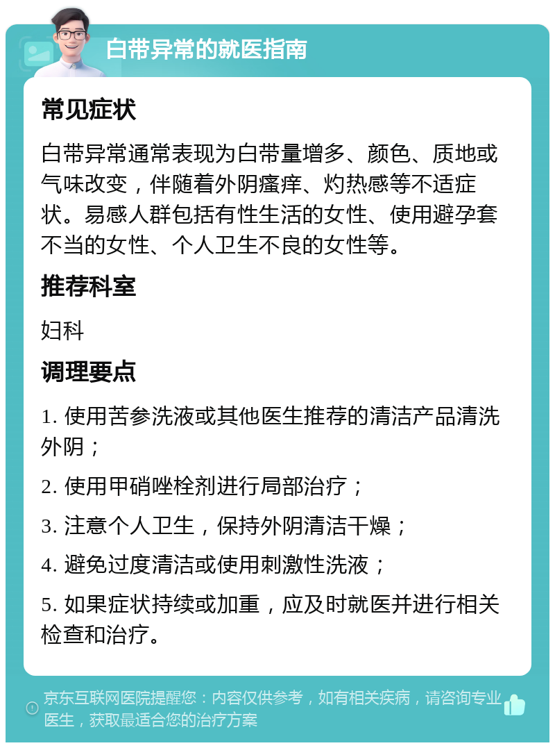 白带异常的就医指南 常见症状 白带异常通常表现为白带量增多、颜色、质地或气味改变，伴随着外阴瘙痒、灼热感等不适症状。易感人群包括有性生活的女性、使用避孕套不当的女性、个人卫生不良的女性等。 推荐科室 妇科 调理要点 1. 使用苦参洗液或其他医生推荐的清洁产品清洗外阴； 2. 使用甲硝唑栓剂进行局部治疗； 3. 注意个人卫生，保持外阴清洁干燥； 4. 避免过度清洁或使用刺激性洗液； 5. 如果症状持续或加重，应及时就医并进行相关检查和治疗。