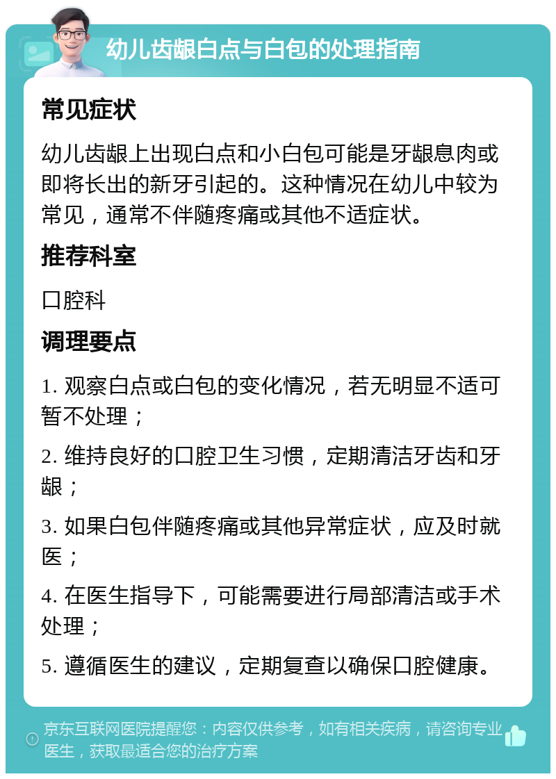 幼儿齿龈白点与白包的处理指南 常见症状 幼儿齿龈上出现白点和小白包可能是牙龈息肉或即将长出的新牙引起的。这种情况在幼儿中较为常见，通常不伴随疼痛或其他不适症状。 推荐科室 口腔科 调理要点 1. 观察白点或白包的变化情况，若无明显不适可暂不处理； 2. 维持良好的口腔卫生习惯，定期清洁牙齿和牙龈； 3. 如果白包伴随疼痛或其他异常症状，应及时就医； 4. 在医生指导下，可能需要进行局部清洁或手术处理； 5. 遵循医生的建议，定期复查以确保口腔健康。