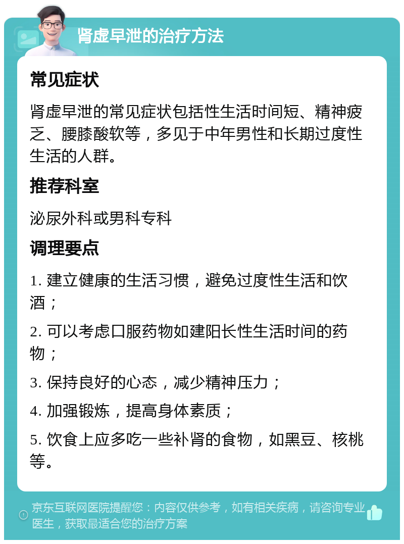 肾虚早泄的治疗方法 常见症状 肾虚早泄的常见症状包括性生活时间短、精神疲乏、腰膝酸软等，多见于中年男性和长期过度性生活的人群。 推荐科室 泌尿外科或男科专科 调理要点 1. 建立健康的生活习惯，避免过度性生活和饮酒； 2. 可以考虑口服药物如建阳长性生活时间的药物； 3. 保持良好的心态，减少精神压力； 4. 加强锻炼，提高身体素质； 5. 饮食上应多吃一些补肾的食物，如黑豆、核桃等。