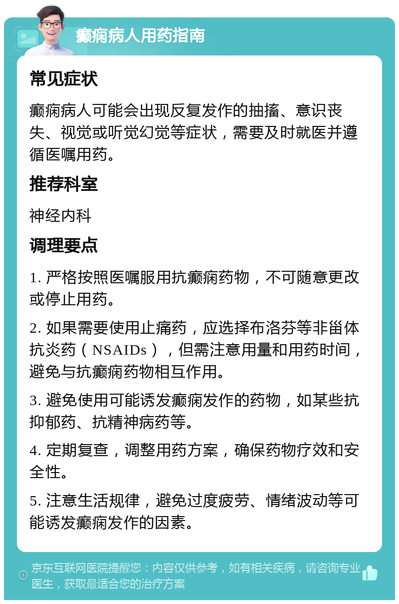 癫痫病人用药指南 常见症状 癫痫病人可能会出现反复发作的抽搐、意识丧失、视觉或听觉幻觉等症状，需要及时就医并遵循医嘱用药。 推荐科室 神经内科 调理要点 1. 严格按照医嘱服用抗癫痫药物，不可随意更改或停止用药。 2. 如果需要使用止痛药，应选择布洛芬等非甾体抗炎药（NSAIDs），但需注意用量和用药时间，避免与抗癫痫药物相互作用。 3. 避免使用可能诱发癫痫发作的药物，如某些抗抑郁药、抗精神病药等。 4. 定期复查，调整用药方案，确保药物疗效和安全性。 5. 注意生活规律，避免过度疲劳、情绪波动等可能诱发癫痫发作的因素。