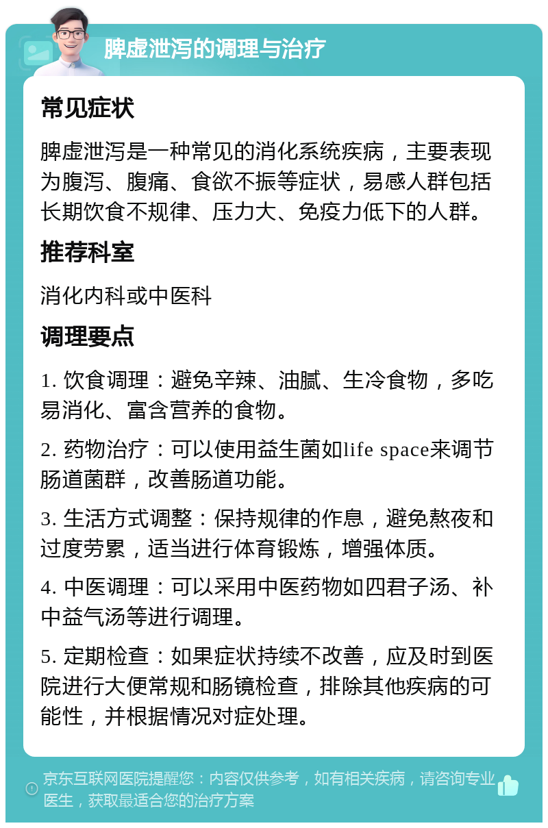 脾虚泄泻的调理与治疗 常见症状 脾虚泄泻是一种常见的消化系统疾病，主要表现为腹泻、腹痛、食欲不振等症状，易感人群包括长期饮食不规律、压力大、免疫力低下的人群。 推荐科室 消化内科或中医科 调理要点 1. 饮食调理：避免辛辣、油腻、生冷食物，多吃易消化、富含营养的食物。 2. 药物治疗：可以使用益生菌如life space来调节肠道菌群，改善肠道功能。 3. 生活方式调整：保持规律的作息，避免熬夜和过度劳累，适当进行体育锻炼，增强体质。 4. 中医调理：可以采用中医药物如四君子汤、补中益气汤等进行调理。 5. 定期检查：如果症状持续不改善，应及时到医院进行大便常规和肠镜检查，排除其他疾病的可能性，并根据情况对症处理。