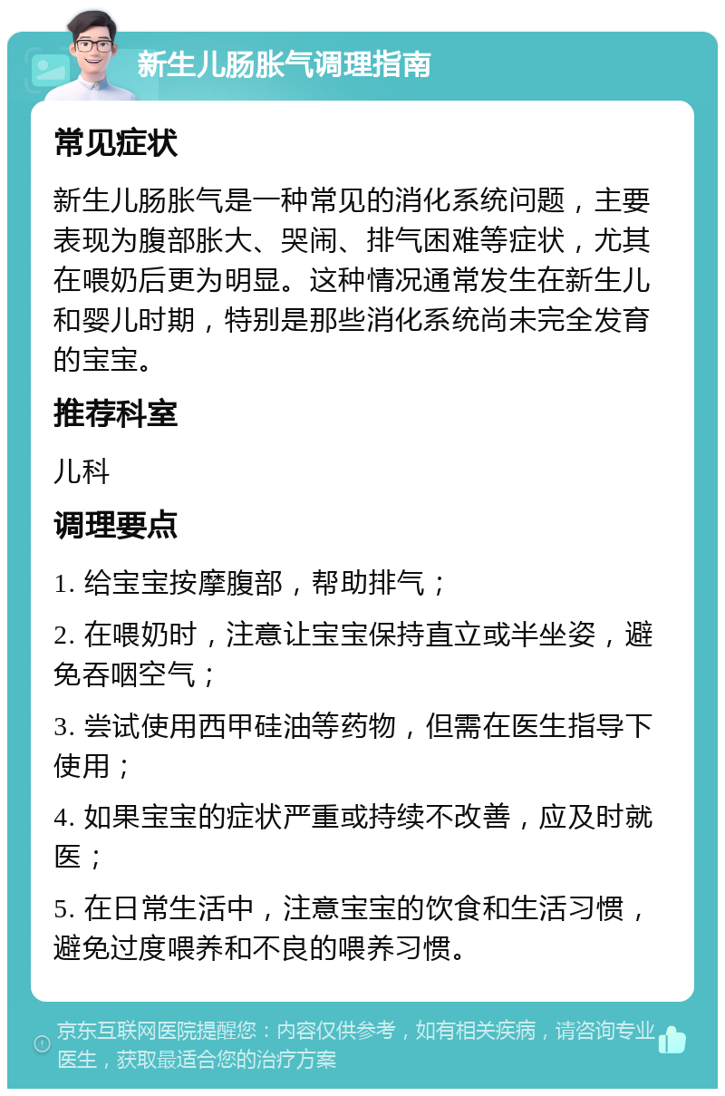 新生儿肠胀气调理指南 常见症状 新生儿肠胀气是一种常见的消化系统问题，主要表现为腹部胀大、哭闹、排气困难等症状，尤其在喂奶后更为明显。这种情况通常发生在新生儿和婴儿时期，特别是那些消化系统尚未完全发育的宝宝。 推荐科室 儿科 调理要点 1. 给宝宝按摩腹部，帮助排气； 2. 在喂奶时，注意让宝宝保持直立或半坐姿，避免吞咽空气； 3. 尝试使用西甲硅油等药物，但需在医生指导下使用； 4. 如果宝宝的症状严重或持续不改善，应及时就医； 5. 在日常生活中，注意宝宝的饮食和生活习惯，避免过度喂养和不良的喂养习惯。