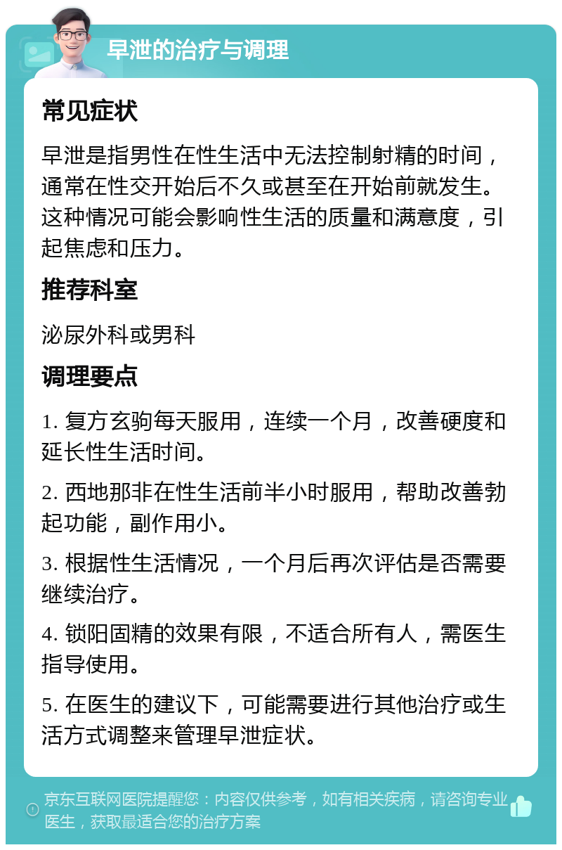 早泄的治疗与调理 常见症状 早泄是指男性在性生活中无法控制射精的时间，通常在性交开始后不久或甚至在开始前就发生。这种情况可能会影响性生活的质量和满意度，引起焦虑和压力。 推荐科室 泌尿外科或男科 调理要点 1. 复方玄驹每天服用，连续一个月，改善硬度和延长性生活时间。 2. 西地那非在性生活前半小时服用，帮助改善勃起功能，副作用小。 3. 根据性生活情况，一个月后再次评估是否需要继续治疗。 4. 锁阳固精的效果有限，不适合所有人，需医生指导使用。 5. 在医生的建议下，可能需要进行其他治疗或生活方式调整来管理早泄症状。