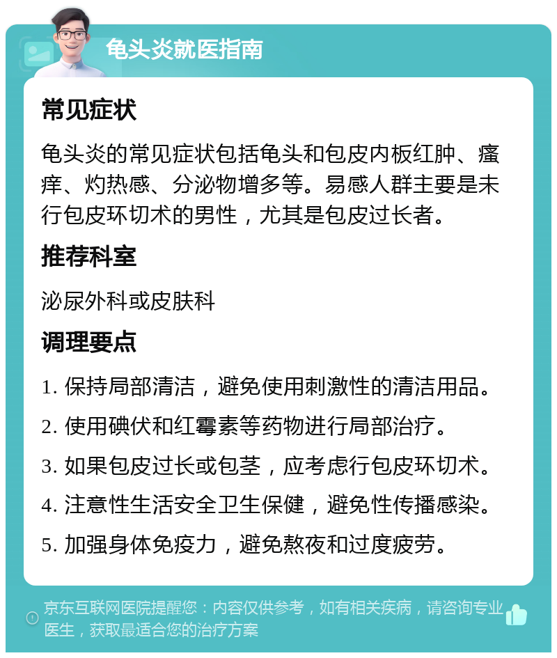 龟头炎就医指南 常见症状 龟头炎的常见症状包括龟头和包皮内板红肿、瘙痒、灼热感、分泌物增多等。易感人群主要是未行包皮环切术的男性，尤其是包皮过长者。 推荐科室 泌尿外科或皮肤科 调理要点 1. 保持局部清洁，避免使用刺激性的清洁用品。 2. 使用碘伏和红霉素等药物进行局部治疗。 3. 如果包皮过长或包茎，应考虑行包皮环切术。 4. 注意性生活安全卫生保健，避免性传播感染。 5. 加强身体免疫力，避免熬夜和过度疲劳。