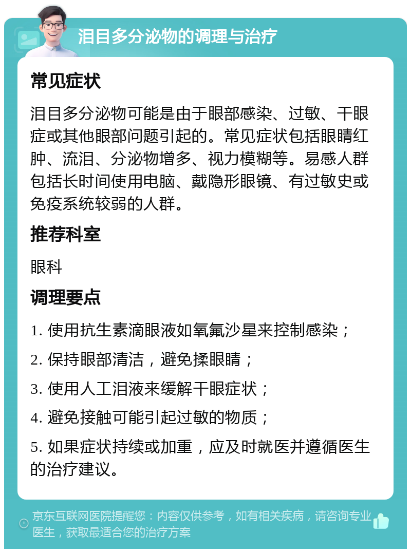 泪目多分泌物的调理与治疗 常见症状 泪目多分泌物可能是由于眼部感染、过敏、干眼症或其他眼部问题引起的。常见症状包括眼睛红肿、流泪、分泌物增多、视力模糊等。易感人群包括长时间使用电脑、戴隐形眼镜、有过敏史或免疫系统较弱的人群。 推荐科室 眼科 调理要点 1. 使用抗生素滴眼液如氧氟沙星来控制感染； 2. 保持眼部清洁，避免揉眼睛； 3. 使用人工泪液来缓解干眼症状； 4. 避免接触可能引起过敏的物质； 5. 如果症状持续或加重，应及时就医并遵循医生的治疗建议。