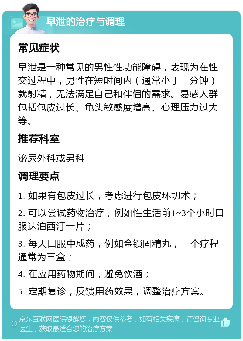 早泄的治疗与调理 常见症状 早泄是一种常见的男性性功能障碍，表现为在性交过程中，男性在短时间内（通常小于一分钟）就射精，无法满足自己和伴侣的需求。易感人群包括包皮过长、龟头敏感度增高、心理压力过大等。 推荐科室 泌尿外科或男科 调理要点 1. 如果有包皮过长，考虑进行包皮环切术； 2. 可以尝试药物治疗，例如性生活前1~3个小时口服达泊西汀一片； 3. 每天口服中成药，例如金锁固精丸，一个疗程通常为三盒； 4. 在应用药物期间，避免饮酒； 5. 定期复诊，反馈用药效果，调整治疗方案。