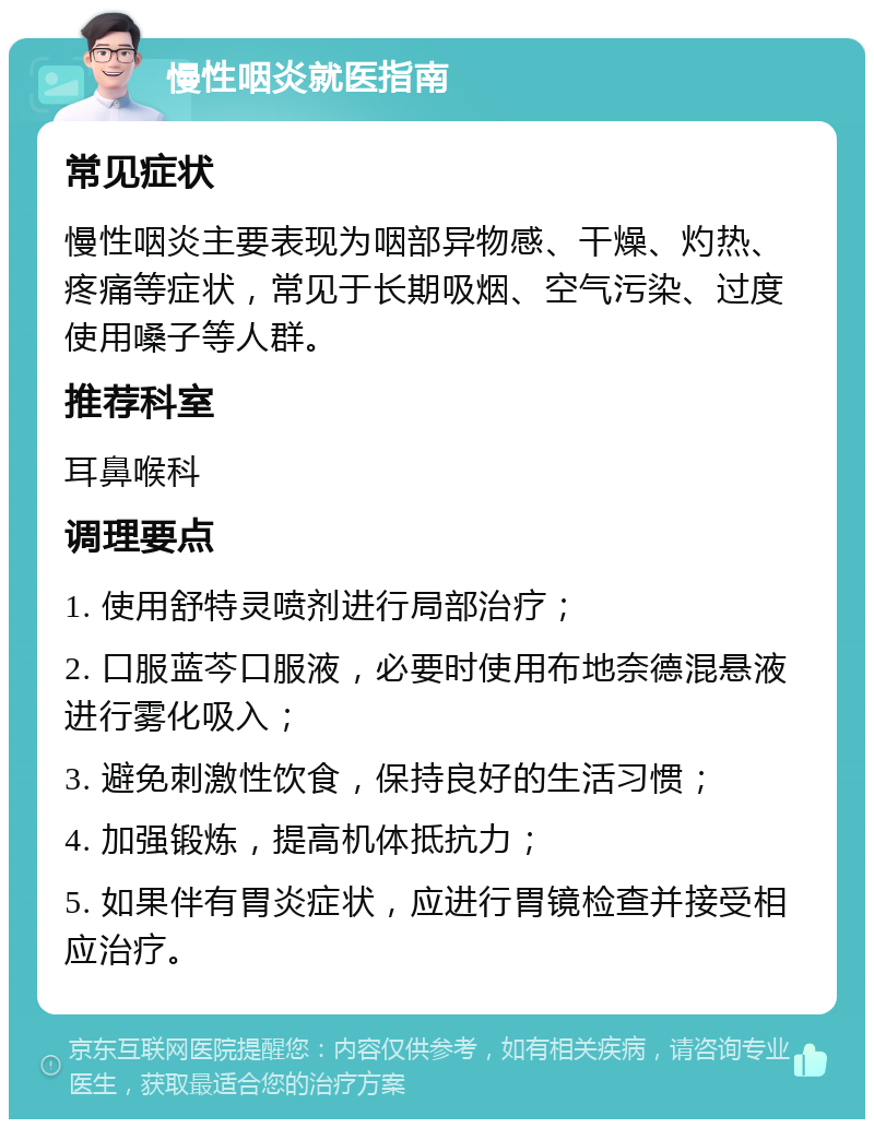 慢性咽炎就医指南 常见症状 慢性咽炎主要表现为咽部异物感、干燥、灼热、疼痛等症状，常见于长期吸烟、空气污染、过度使用嗓子等人群。 推荐科室 耳鼻喉科 调理要点 1. 使用舒特灵喷剂进行局部治疗； 2. 口服蓝芩口服液，必要时使用布地奈德混悬液进行雾化吸入； 3. 避免刺激性饮食，保持良好的生活习惯； 4. 加强锻炼，提高机体抵抗力； 5. 如果伴有胃炎症状，应进行胃镜检查并接受相应治疗。