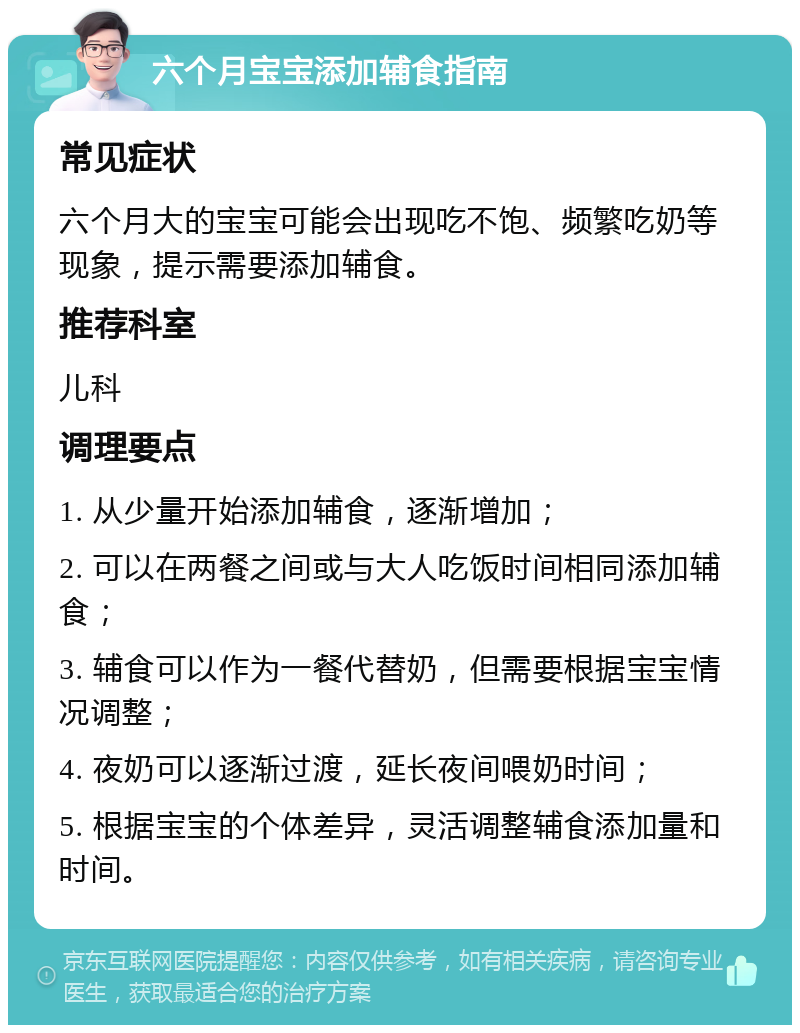 六个月宝宝添加辅食指南 常见症状 六个月大的宝宝可能会出现吃不饱、频繁吃奶等现象，提示需要添加辅食。 推荐科室 儿科 调理要点 1. 从少量开始添加辅食，逐渐增加； 2. 可以在两餐之间或与大人吃饭时间相同添加辅食； 3. 辅食可以作为一餐代替奶，但需要根据宝宝情况调整； 4. 夜奶可以逐渐过渡，延长夜间喂奶时间； 5. 根据宝宝的个体差异，灵活调整辅食添加量和时间。