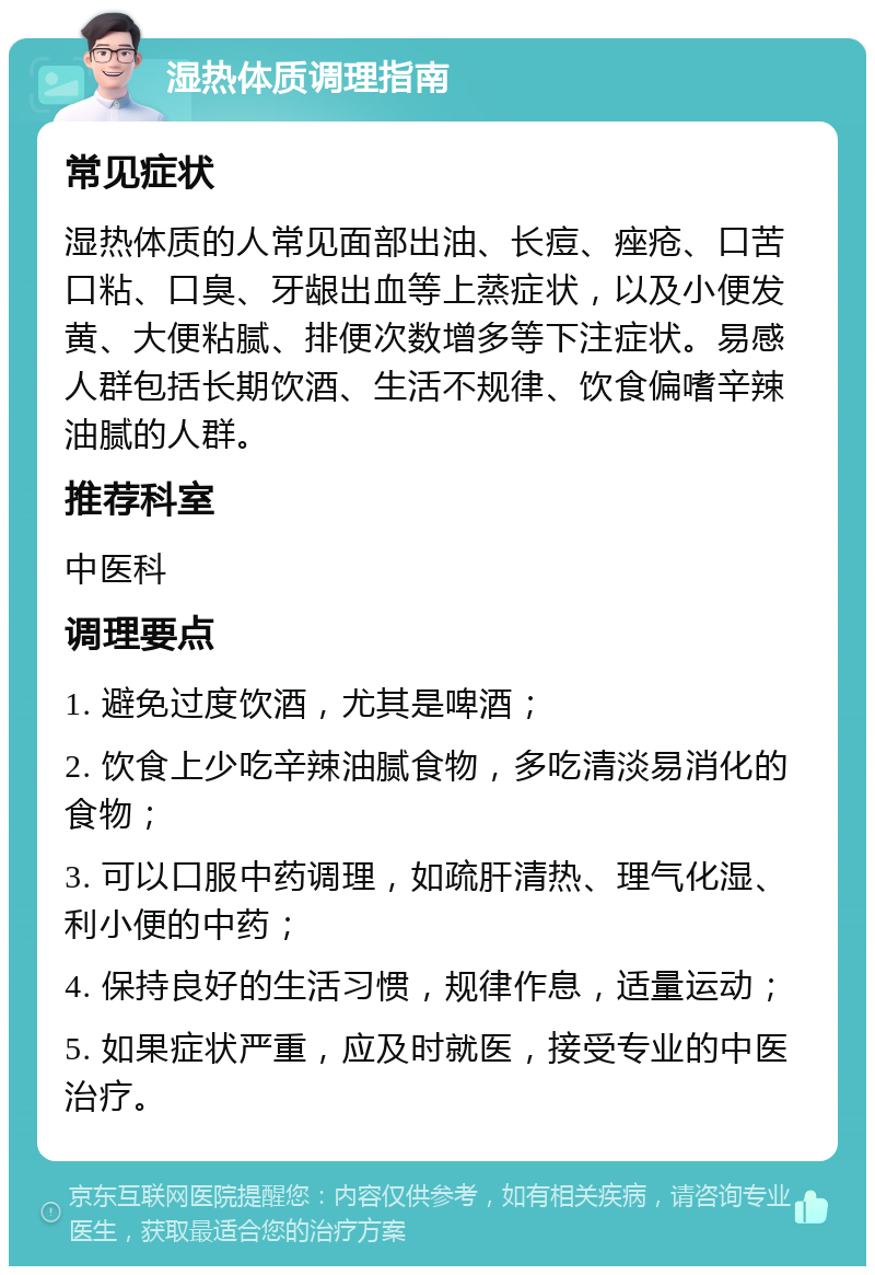 湿热体质调理指南 常见症状 湿热体质的人常见面部出油、长痘、痤疮、口苦口粘、口臭、牙龈出血等上蒸症状，以及小便发黄、大便粘腻、排便次数增多等下注症状。易感人群包括长期饮酒、生活不规律、饮食偏嗜辛辣油腻的人群。 推荐科室 中医科 调理要点 1. 避免过度饮酒，尤其是啤酒； 2. 饮食上少吃辛辣油腻食物，多吃清淡易消化的食物； 3. 可以口服中药调理，如疏肝清热、理气化湿、利小便的中药； 4. 保持良好的生活习惯，规律作息，适量运动； 5. 如果症状严重，应及时就医，接受专业的中医治疗。