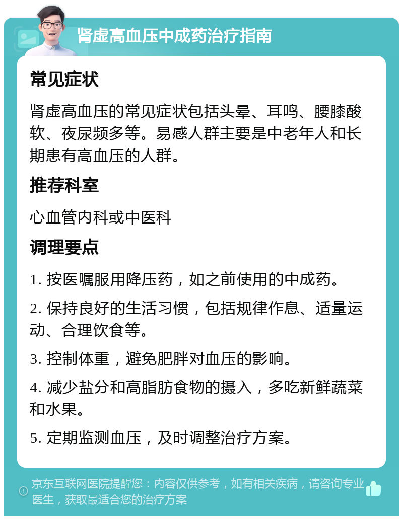 肾虚高血压中成药治疗指南 常见症状 肾虚高血压的常见症状包括头晕、耳鸣、腰膝酸软、夜尿频多等。易感人群主要是中老年人和长期患有高血压的人群。 推荐科室 心血管内科或中医科 调理要点 1. 按医嘱服用降压药，如之前使用的中成药。 2. 保持良好的生活习惯，包括规律作息、适量运动、合理饮食等。 3. 控制体重，避免肥胖对血压的影响。 4. 减少盐分和高脂肪食物的摄入，多吃新鲜蔬菜和水果。 5. 定期监测血压，及时调整治疗方案。