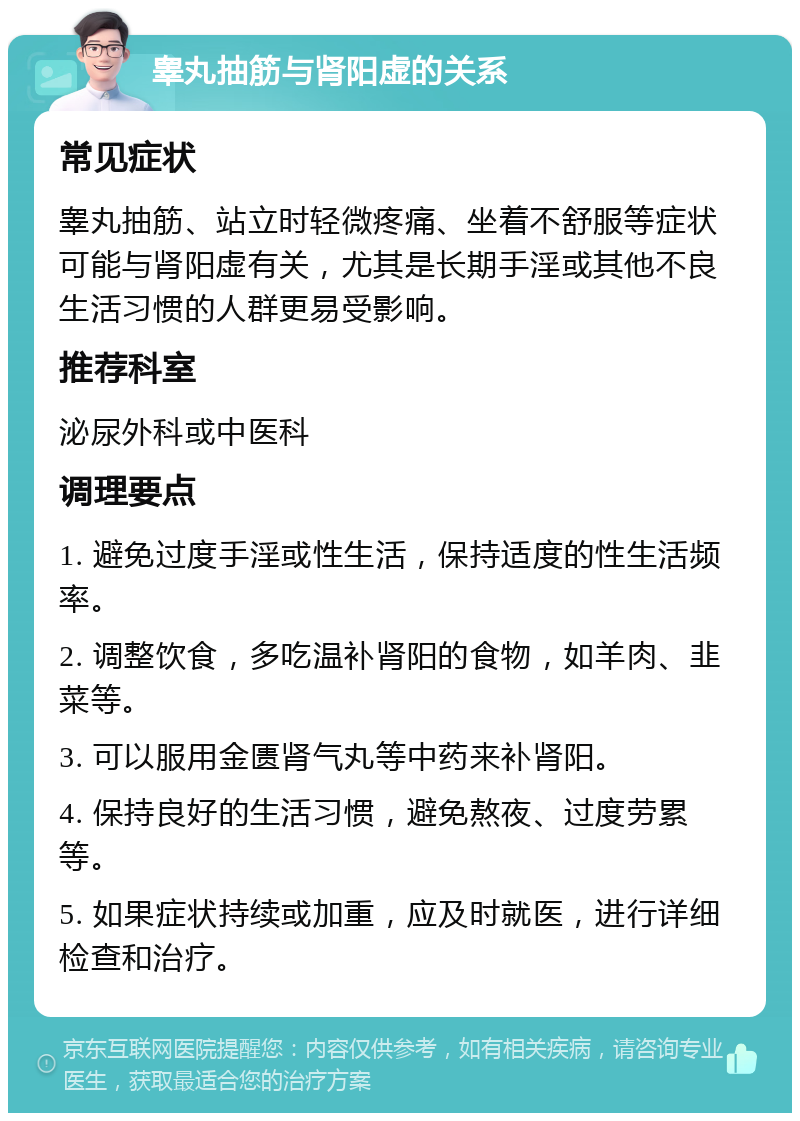 睾丸抽筋与肾阳虚的关系 常见症状 睾丸抽筋、站立时轻微疼痛、坐着不舒服等症状可能与肾阳虚有关，尤其是长期手淫或其他不良生活习惯的人群更易受影响。 推荐科室 泌尿外科或中医科 调理要点 1. 避免过度手淫或性生活，保持适度的性生活频率。 2. 调整饮食，多吃温补肾阳的食物，如羊肉、韭菜等。 3. 可以服用金匮肾气丸等中药来补肾阳。 4. 保持良好的生活习惯，避免熬夜、过度劳累等。 5. 如果症状持续或加重，应及时就医，进行详细检查和治疗。