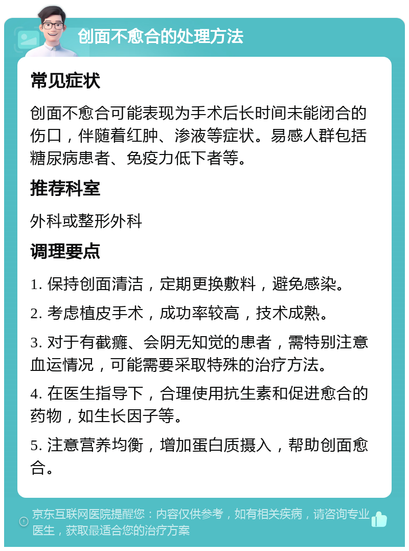 创面不愈合的处理方法 常见症状 创面不愈合可能表现为手术后长时间未能闭合的伤口，伴随着红肿、渗液等症状。易感人群包括糖尿病患者、免疫力低下者等。 推荐科室 外科或整形外科 调理要点 1. 保持创面清洁，定期更换敷料，避免感染。 2. 考虑植皮手术，成功率较高，技术成熟。 3. 对于有截癱、会阴无知觉的患者，需特别注意血运情况，可能需要采取特殊的治疗方法。 4. 在医生指导下，合理使用抗生素和促进愈合的药物，如生长因子等。 5. 注意营养均衡，增加蛋白质摄入，帮助创面愈合。