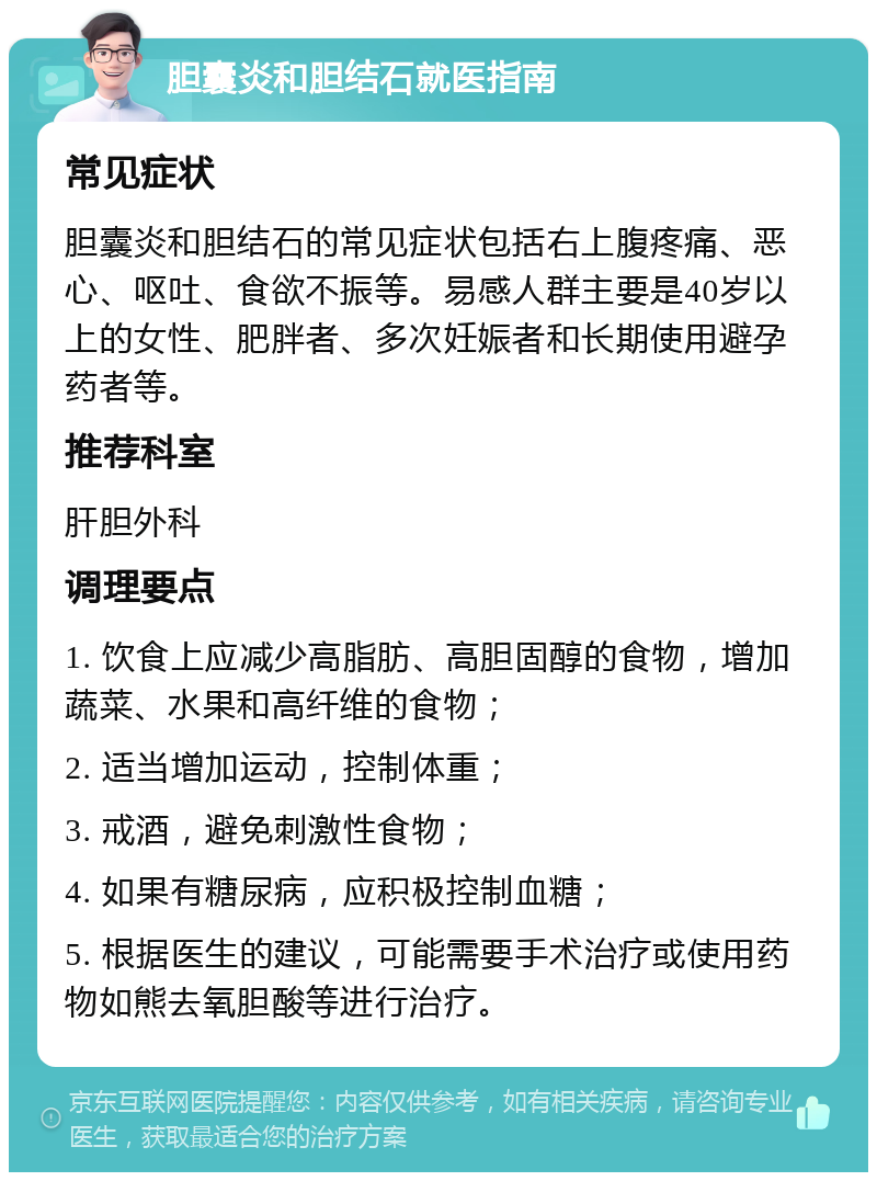 胆囊炎和胆结石就医指南 常见症状 胆囊炎和胆结石的常见症状包括右上腹疼痛、恶心、呕吐、食欲不振等。易感人群主要是40岁以上的女性、肥胖者、多次妊娠者和长期使用避孕药者等。 推荐科室 肝胆外科 调理要点 1. 饮食上应减少高脂肪、高胆固醇的食物，增加蔬菜、水果和高纤维的食物； 2. 适当增加运动，控制体重； 3. 戒酒，避免刺激性食物； 4. 如果有糖尿病，应积极控制血糖； 5. 根据医生的建议，可能需要手术治疗或使用药物如熊去氧胆酸等进行治疗。