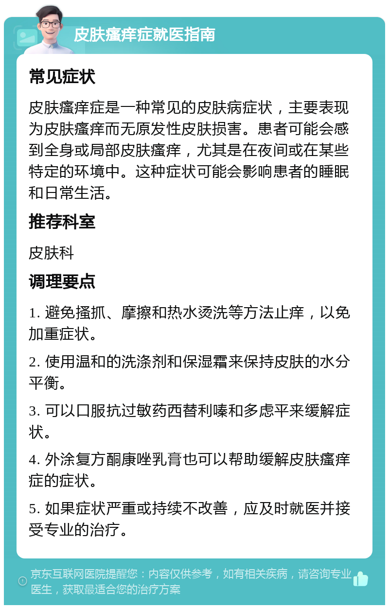 皮肤瘙痒症就医指南 常见症状 皮肤瘙痒症是一种常见的皮肤病症状，主要表现为皮肤瘙痒而无原发性皮肤损害。患者可能会感到全身或局部皮肤瘙痒，尤其是在夜间或在某些特定的环境中。这种症状可能会影响患者的睡眠和日常生活。 推荐科室 皮肤科 调理要点 1. 避免搔抓、摩擦和热水烫洗等方法止痒，以免加重症状。 2. 使用温和的洗涤剂和保湿霜来保持皮肤的水分平衡。 3. 可以口服抗过敏药西替利嗪和多虑平来缓解症状。 4. 外涂复方酮康唑乳膏也可以帮助缓解皮肤瘙痒症的症状。 5. 如果症状严重或持续不改善，应及时就医并接受专业的治疗。