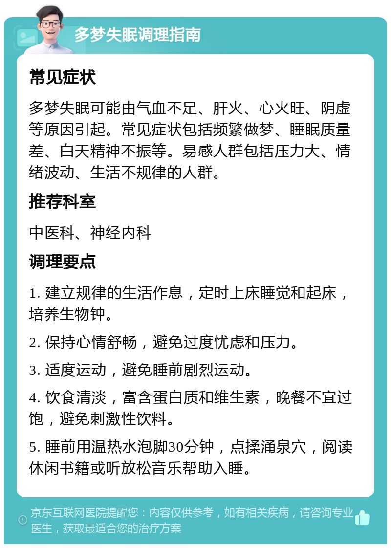 多梦失眠调理指南 常见症状 多梦失眠可能由气血不足、肝火、心火旺、阴虚等原因引起。常见症状包括频繁做梦、睡眠质量差、白天精神不振等。易感人群包括压力大、情绪波动、生活不规律的人群。 推荐科室 中医科、神经内科 调理要点 1. 建立规律的生活作息，定时上床睡觉和起床，培养生物钟。 2. 保持心情舒畅，避免过度忧虑和压力。 3. 适度运动，避免睡前剧烈运动。 4. 饮食清淡，富含蛋白质和维生素，晚餐不宜过饱，避免刺激性饮料。 5. 睡前用温热水泡脚30分钟，点揉涌泉穴，阅读休闲书籍或听放松音乐帮助入睡。