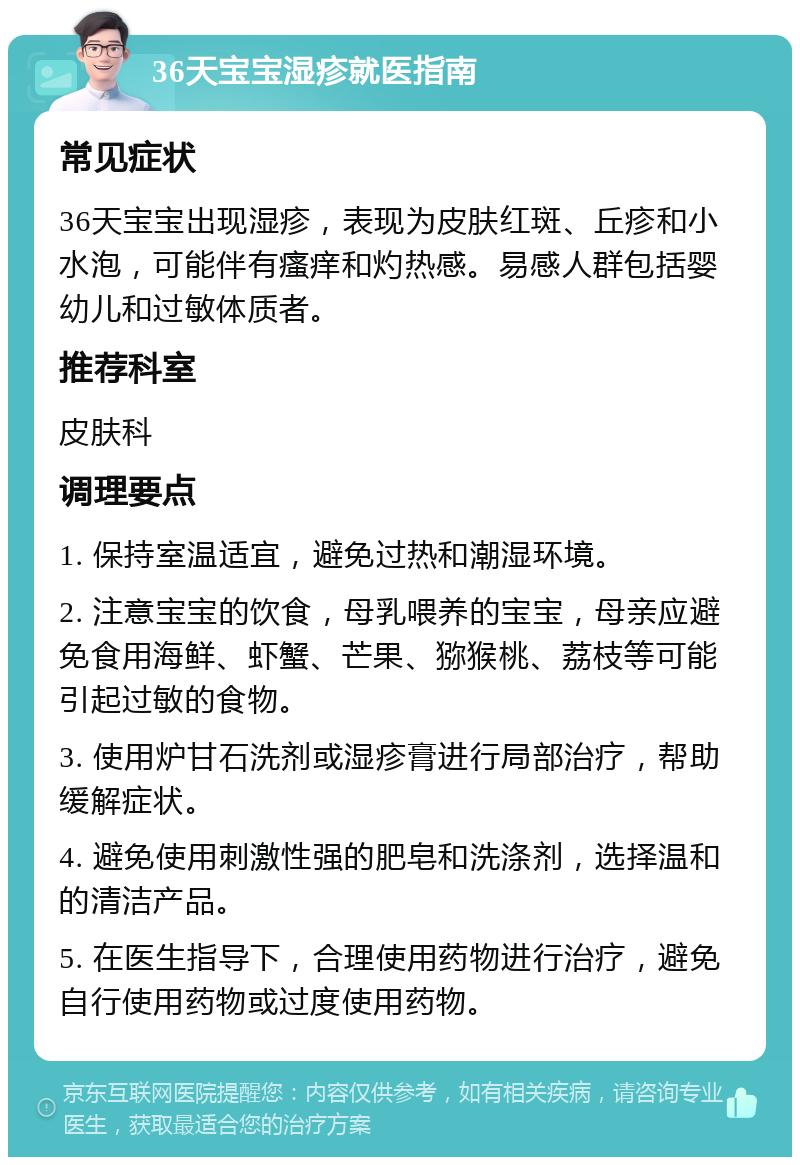 36天宝宝湿疹就医指南 常见症状 36天宝宝出现湿疹，表现为皮肤红斑、丘疹和小水泡，可能伴有瘙痒和灼热感。易感人群包括婴幼儿和过敏体质者。 推荐科室 皮肤科 调理要点 1. 保持室温适宜，避免过热和潮湿环境。 2. 注意宝宝的饮食，母乳喂养的宝宝，母亲应避免食用海鲜、虾蟹、芒果、猕猴桃、荔枝等可能引起过敏的食物。 3. 使用炉甘石洗剂或湿疹膏进行局部治疗，帮助缓解症状。 4. 避免使用刺激性强的肥皂和洗涤剂，选择温和的清洁产品。 5. 在医生指导下，合理使用药物进行治疗，避免自行使用药物或过度使用药物。