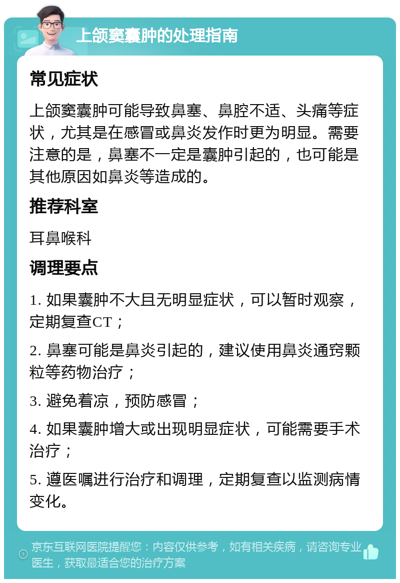 上颌窦囊肿的处理指南 常见症状 上颌窦囊肿可能导致鼻塞、鼻腔不适、头痛等症状，尤其是在感冒或鼻炎发作时更为明显。需要注意的是，鼻塞不一定是囊肿引起的，也可能是其他原因如鼻炎等造成的。 推荐科室 耳鼻喉科 调理要点 1. 如果囊肿不大且无明显症状，可以暂时观察，定期复查CT； 2. 鼻塞可能是鼻炎引起的，建议使用鼻炎通窍颗粒等药物治疗； 3. 避免着凉，预防感冒； 4. 如果囊肿增大或出现明显症状，可能需要手术治疗； 5. 遵医嘱进行治疗和调理，定期复查以监测病情变化。