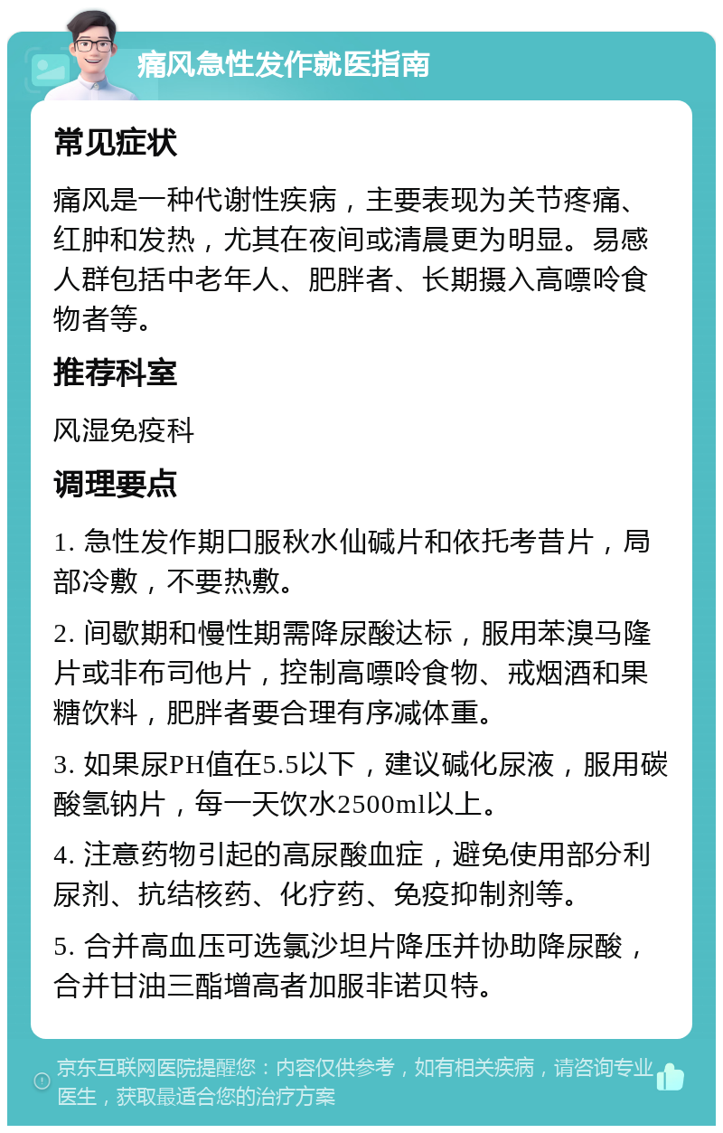 痛风急性发作就医指南 常见症状 痛风是一种代谢性疾病，主要表现为关节疼痛、红肿和发热，尤其在夜间或清晨更为明显。易感人群包括中老年人、肥胖者、长期摄入高嘌呤食物者等。 推荐科室 风湿免疫科 调理要点 1. 急性发作期口服秋水仙碱片和依托考昔片，局部冷敷，不要热敷。 2. 间歇期和慢性期需降尿酸达标，服用苯溴马隆片或非布司他片，控制高嘌呤食物、戒烟酒和果糖饮料，肥胖者要合理有序减体重。 3. 如果尿PH值在5.5以下，建议碱化尿液，服用碳酸氢钠片，每一天饮水2500ml以上。 4. 注意药物引起的高尿酸血症，避免使用部分利尿剂、抗结核药、化疗药、免疫抑制剂等。 5. 合并高血压可选氯沙坦片降压并协助降尿酸，合并甘油三酯增高者加服非诺贝特。